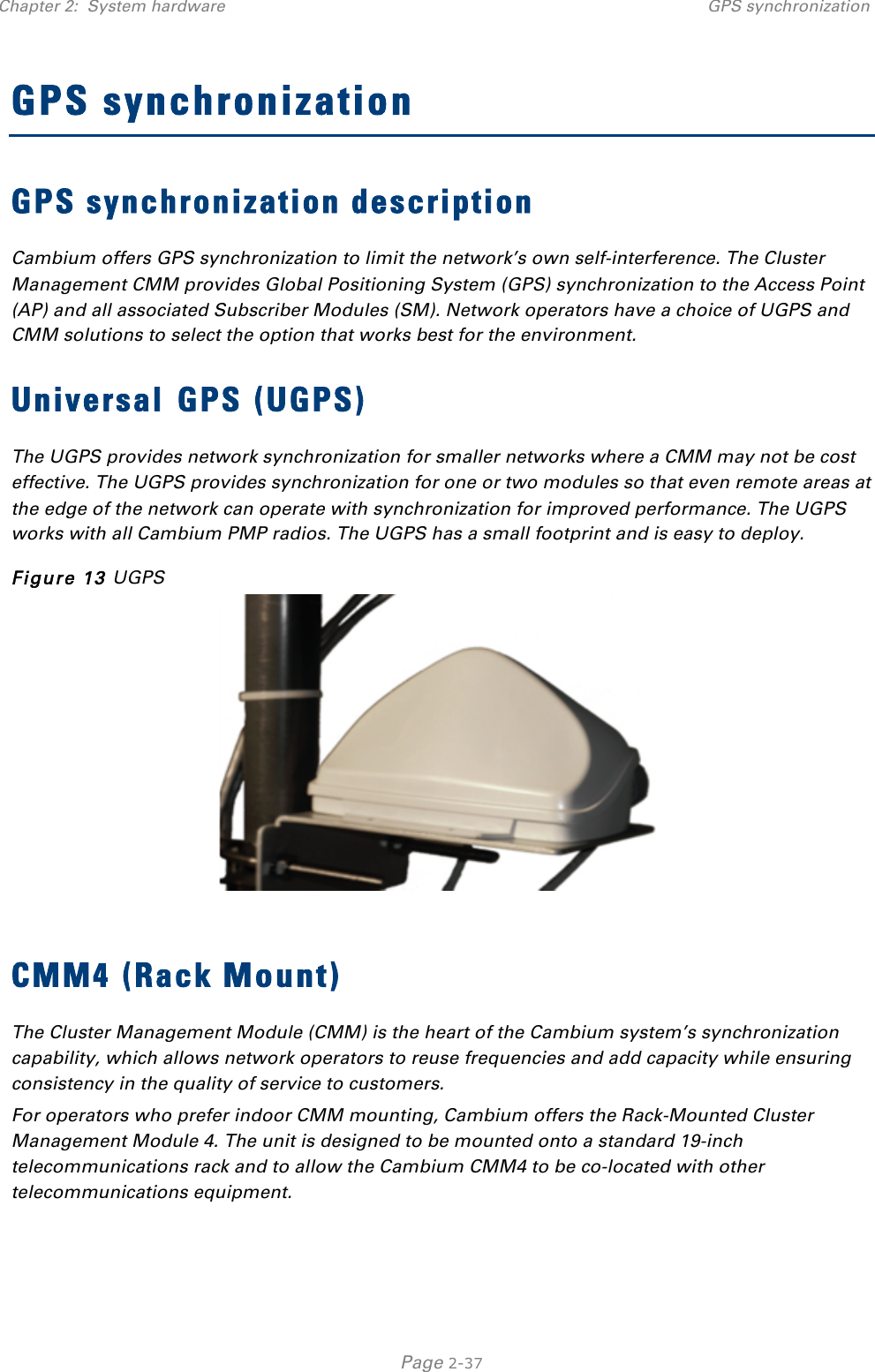 Chapter 2:  System hardware GPS synchronization   Page 2-37 GPS synchronization GPS synchronization description Cambium offers GPS synchronization to limit the network’s own self-interference. The Cluster Management CMM provides Global Positioning System (GPS) synchronization to the Access Point (AP) and all associated Subscriber Modules (SM). Network operators have a choice of UGPS and CMM solutions to select the option that works best for the environment. Universal GPS (UGPS) The UGPS provides network synchronization for smaller networks where a CMM may not be cost effective. The UGPS provides synchronization for one or two modules so that even remote areas at the edge of the network can operate with synchronization for improved performance. The UGPS works with all Cambium PMP radios. The UGPS has a small footprint and is easy to deploy. Figure 13 UGPS   CMM4 (Rack Mount) The Cluster Management Module (CMM) is the heart of the Cambium system’s synchronization capability, which allows network operators to reuse frequencies and add capacity while ensuring consistency in the quality of service to customers.  For operators who prefer indoor CMM mounting, Cambium offers the Rack-Mounted Cluster Management Module 4. The unit is designed to be mounted onto a standard 19-inch telecommunications rack and to allow the Cambium CMM4 to be co-located with other telecommunications equipment. 