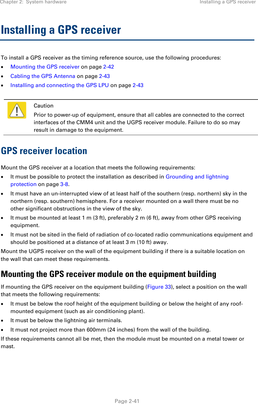 Chapter 2:  System hardware  Installing a GPS receiver   Page 2-41 Installing a GPS receiver  To install a GPS receiver as the timing reference source, use the following procedures:  Mounting the GPS receiver on page 2-42  Cabling the GPS Antenna on page 2-43  Installing and connecting the GPS LPU on page 2-43   Caution Prior to power-up of equipment, ensure that all cables are connected to the correct interfaces of the CMM4 unit and the UGPS receiver module. Failure to do so may result in damage to the equipment. GPS receiver location Mount the GPS receiver at a location that meets the following requirements:  It must be possible to protect the installation as described in Grounding and lightning protection on page 3-8.  It must have an un-interrupted view of at least half of the southern (resp. northern) sky in the northern (resp. southern) hemisphere. For a receiver mounted on a wall there must be no other significant obstructions in the view of the sky.  It must be mounted at least 1 m (3 ft), preferably 2 m (6 ft), away from other GPS receiving equipment.  It must not be sited in the field of radiation of co-located radio communications equipment and should be positioned at a distance of at least 3 m (10 ft) away. Mount the UGPS receiver on the wall of the equipment building if there is a suitable location on the wall that can meet these requirements.  Mounting the GPS receiver module on the equipment building If mounting the GPS receiver on the equipment building (Figure 33), select a position on the wall that meets the following requirements:  It must be below the roof height of the equipment building or below the height of any roof-mounted equipment (such as air conditioning plant).  It must be below the lightning air terminals.  It must not project more than 600mm (24 inches) from the wall of the building. If these requirements cannot all be met, then the module must be mounted on a metal tower or mast. 
