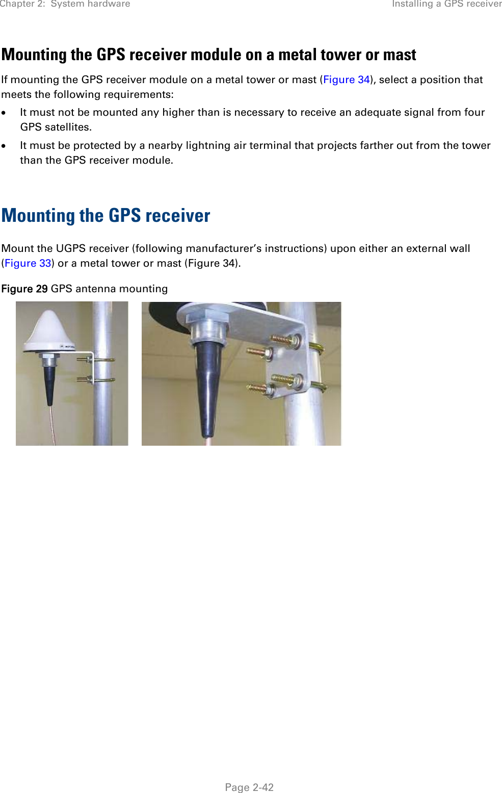 Chapter 2:  System hardware  Installing a GPS receiver   Page 2-42 Mounting the GPS receiver module on a metal tower or mast If mounting the GPS receiver module on a metal tower or mast (Figure 34), select a position that meets the following requirements:  It must not be mounted any higher than is necessary to receive an adequate signal from four GPS satellites.  It must be protected by a nearby lightning air terminal that projects farther out from the tower than the GPS receiver module.  Mounting the GPS receiver Mount the UGPS receiver (following manufacturer’s instructions) upon either an external wall (Figure 33) or a metal tower or mast (Figure 34). Figure 29 GPS antenna mounting    