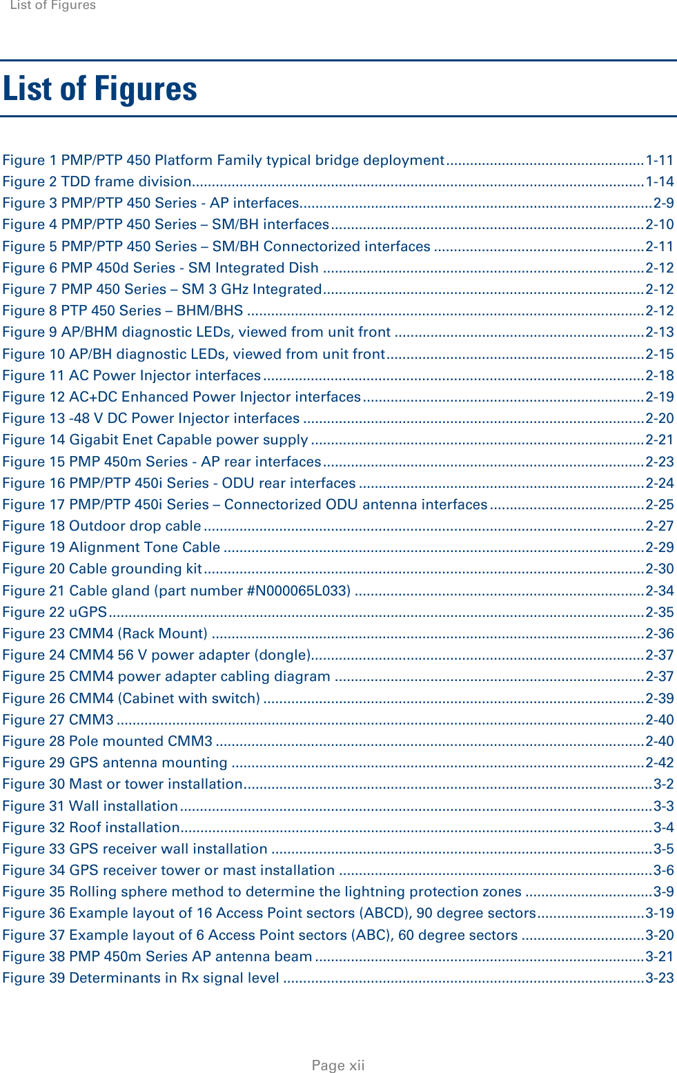 List of Figures     Page xii List of Figures Figure 1 PMP/PTP 450 Platform Family typical bridge deployment .................................................. 1-11 Figure 2 TDD frame division.................................................................................................................. 1-14 Figure 3 PMP/PTP 450 Series - AP interfaces ......................................................................................... 2-9 Figure 4 PMP/PTP 450 Series – SM/BH interfaces ............................................................................... 2-10 Figure 5 PMP/PTP 450 Series – SM/BH Connectorized interfaces ..................................................... 2-11 Figure 6 PMP 450d Series - SM Integrated Dish ................................................................................. 2-12 Figure 7 PMP 450 Series – SM 3 GHz Integrated ................................................................................. 2-12 Figure 8 PTP 450 Series – BHM/BHS .................................................................................................... 2-12 Figure 9 AP/BHM diagnostic LEDs, viewed from unit front ............................................................... 2-13 Figure 10 AP/BH diagnostic LEDs, viewed from unit front ................................................................. 2-15 Figure 11 AC Power Injector interfaces ................................................................................................ 2-18 Figure 12 AC+DC Enhanced Power Injector interfaces ....................................................................... 2-19 Figure 13 -48 V DC Power Injector interfaces ...................................................................................... 2-20 Figure 14 Gigabit Enet Capable power supply .................................................................................... 2-21 Figure 15 PMP 450m Series - AP rear interfaces ................................................................................. 2-23 Figure 16 PMP/PTP 450i Series - ODU rear interfaces ........................................................................ 2-24 Figure 17 PMP/PTP 450i Series – Connectorized ODU antenna interfaces ....................................... 2-25 Figure 18 Outdoor drop cable ............................................................................................................... 2-27 Figure 19 Alignment Tone Cable .......................................................................................................... 2-29 Figure 20 Cable grounding kit ............................................................................................................... 2-30 Figure 21 Cable gland (part number #N000065L033) ......................................................................... 2-34 Figure 22 uGPS ....................................................................................................................................... 2-35 Figure 23 CMM4 (Rack Mount) ............................................................................................................. 2-36 Figure 24 CMM4 56 V power adapter (dongle).................................................................................... 2-37 Figure 25 CMM4 power adapter cabling diagram .............................................................................. 2-37 Figure 26 CMM4 (Cabinet with switch) ................................................................................................ 2-39 Figure 27 CMM3 ..................................................................................................................................... 2-40 Figure 28 Pole mounted CMM3 ............................................................................................................ 2-40 Figure 29 GPS antenna mounting ........................................................................................................ 2-42 Figure 30 Mast or tower installation ....................................................................................................... 3-2 Figure 31 Wall installation ....................................................................................................................... 3-3 Figure 32 Roof installation ....................................................................................................................... 3-4 Figure 33 GPS receiver wall installation ................................................................................................ 3-5 Figure 34 GPS receiver tower or mast installation ............................................................................... 3-6 Figure 35 Rolling sphere method to determine the lightning protection zones ................................ 3-9 Figure 36 Example layout of 16 Access Point sectors (ABCD), 90 degree sectors ........................... 3-19 Figure 37 Example layout of 6 Access Point sectors (ABC), 60 degree sectors ............................... 3-20 Figure 38 PMP 450m Series AP antenna beam ................................................................................... 3-21 Figure 39 Determinants in Rx signal level ........................................................................................... 3-23 