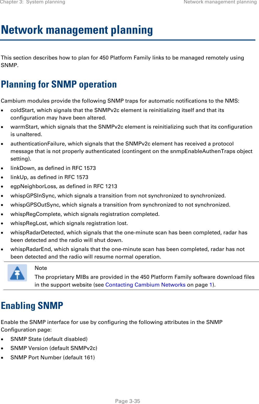 Chapter 3:  System planning  Network management planning   Page 3-35 Network management planning This section describes how to plan for 450 Platform Family links to be managed remotely using SNMP. Planning for SNMP operation Cambium modules provide the following SNMP traps for automatic notifications to the NMS:  coldStart, which signals that the SNMPv2c element is reinitializing itself and that its configuration may have been altered.  warmStart, which signals that the SNMPv2c element is reinitializing such that its configuration is unaltered.  authenticationFailure, which signals that the SNMPv2c element has received a protocol message that is not properly authenticated (contingent on the snmpEnableAuthenTraps object setting).  linkDown, as defined in RFC 1573  linkUp, as defined in RFC 1573  egpNeighborLoss, as defined in RFC 1213  whispGPSInSync, which signals a transition from not synchronized to synchronized.  whispGPSOutSync, which signals a transition from synchronized to not synchronized.  whispRegComplete, which signals registration completed.   whispRegLost, which signals registration lost.   whispRadarDetected, which signals that the one-minute scan has been completed, radar has been detected and the radio will shut down.   whispRadarEnd, which signals that the one-minute scan has been completed, radar has not been detected and the radio will resume normal operation.   Note The proprietary MIBs are provided in the 450 Platform Family software download files in the support website (see Contacting Cambium Networks on page 1). Enabling SNMP Enable the SNMP interface for use by configuring the following attributes in the SNMP Configuration page:  SNMP State (default disabled)  SNMP Version (default SNMPv2c)  SNMP Port Number (default 161) 