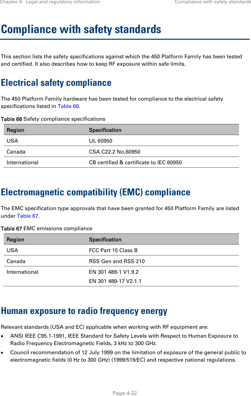 Chapter 4:  Legal and regulatory information  Compliance with safety standards   Page 4-22 Compliance with safety standards This section lists the safety specifications against which the 450 Platform Family has been tested and certified. It also describes how to keep RF exposure within safe limits. Electrical safety compliance  The 450 Platform Family hardware has been tested for compliance to the electrical safety specifications listed in Table 66. Table 66 Safety compliance specifications Region  Specification USA UL 60950 Canada  CSA C22.2 No.60950 International  CB certified &amp; certificate to IEC 60950  Electromagnetic compatibility (EMC) compliance The EMC specification type approvals that have been granted for 450 Platform Family are listed under Table 67. Table 67 EMC emissions compliance Region  Specification USA  FCC Part 15 Class B Canada  RSS Gen and RSS 210 International  EN 301 489-1 V1.9.2 EN 301 489-17 V2.1.1  Human exposure to radio frequency energy Relevant standards (USA and EC) applicable when working with RF equipment are:  ANSI IEEE C95.1-1991, IEEE Standard for Safety Levels with Respect to Human Exposure to Radio Frequency Electromagnetic Fields, 3 kHz to 300 GHz.  Council recommendation of 12 July 1999 on the limitation of exposure of the general public to electromagnetic fields (0 Hz to 300 GHz) (1999/519/EC) and respective national regulations. 