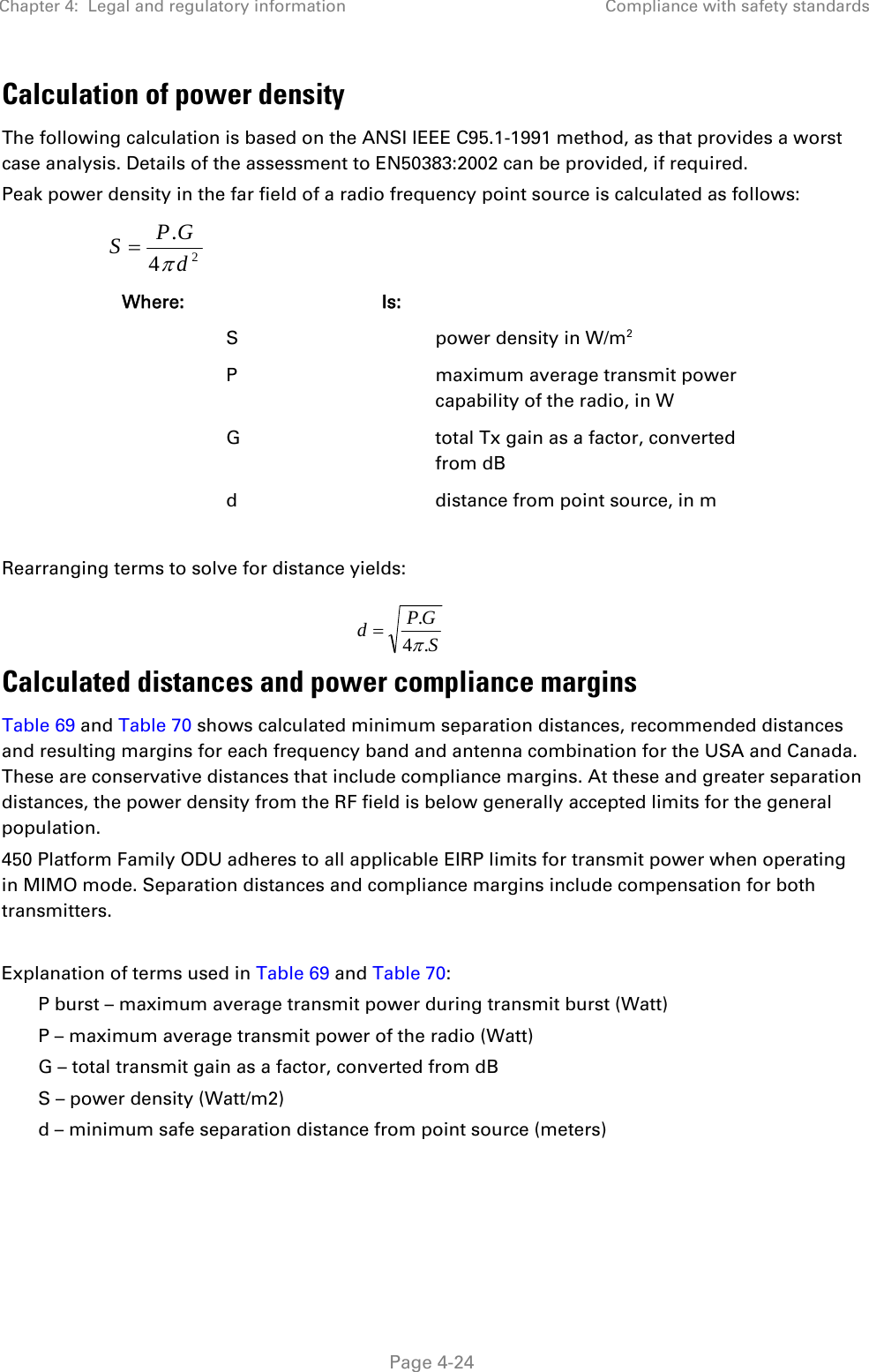Chapter 4:  Legal and regulatory information  Compliance with safety standards   Page 4-24 Calculation of power density The following calculation is based on the ANSI IEEE C95.1-1991 method, as that provides a worst case analysis. Details of the assessment to EN50383:2002 can be provided, if required. Peak power density in the far field of a radio frequency point source is calculated as follows:   Where:   Is:     S    power density in W/m2   P    maximum average transmit power capability of the radio, in W   G    total Tx gain as a factor, converted from dB   d    distance from point source, in m  Rearranging terms to solve for distance yields:   Calculated distances and power compliance margins Table 69 and Table 70 shows calculated minimum separation distances, recommended distances and resulting margins for each frequency band and antenna combination for the USA and Canada. These are conservative distances that include compliance margins. At these and greater separation distances, the power density from the RF field is below generally accepted limits for the general population. 450 Platform Family ODU adheres to all applicable EIRP limits for transmit power when operating in MIMO mode. Separation distances and compliance margins include compensation for both transmitters.  Explanation of terms used in Table 69 and Table 70: P burst – maximum average transmit power during transmit burst (Watt) P – maximum average transmit power of the radio (Watt) G – total transmit gain as a factor, converted from dB S – power density (Watt/m2) d – minimum safe separation distance from point source (meters)  24.dGPSSGPd.4.