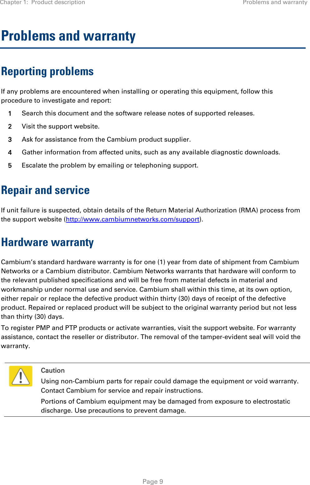 Chapter 1:  Product description  Problems and warranty   Page 9 Problems and warranty Reporting problems If any problems are encountered when installing or operating this equipment, follow this procedure to investigate and report: 1  Search this document and the software release notes of supported releases. 2  Visit the support website. 3  Ask for assistance from the Cambium product supplier. 4  Gather information from affected units, such as any available diagnostic downloads. 5  Escalate the problem by emailing or telephoning support. Repair and service If unit failure is suspected, obtain details of the Return Material Authorization (RMA) process from the support website (http://www.cambiumnetworks.com/support). Hardware warranty Cambium’s standard hardware warranty is for one (1) year from date of shipment from Cambium Networks or a Cambium distributor. Cambium Networks warrants that hardware will conform to the relevant published specifications and will be free from material defects in material and workmanship under normal use and service. Cambium shall within this time, at its own option, either repair or replace the defective product within thirty (30) days of receipt of the defective product. Repaired or replaced product will be subject to the original warranty period but not less than thirty (30) days. To register PMP and PTP products or activate warranties, visit the support website. For warranty assistance, contact the reseller or distributor. The removal of the tamper-evident seal will void the warranty.   Caution Using non-Cambium parts for repair could damage the equipment or void warranty. Contact Cambium for service and repair instructions. Portions of Cambium equipment may be damaged from exposure to electrostatic discharge. Use precautions to prevent damage.  