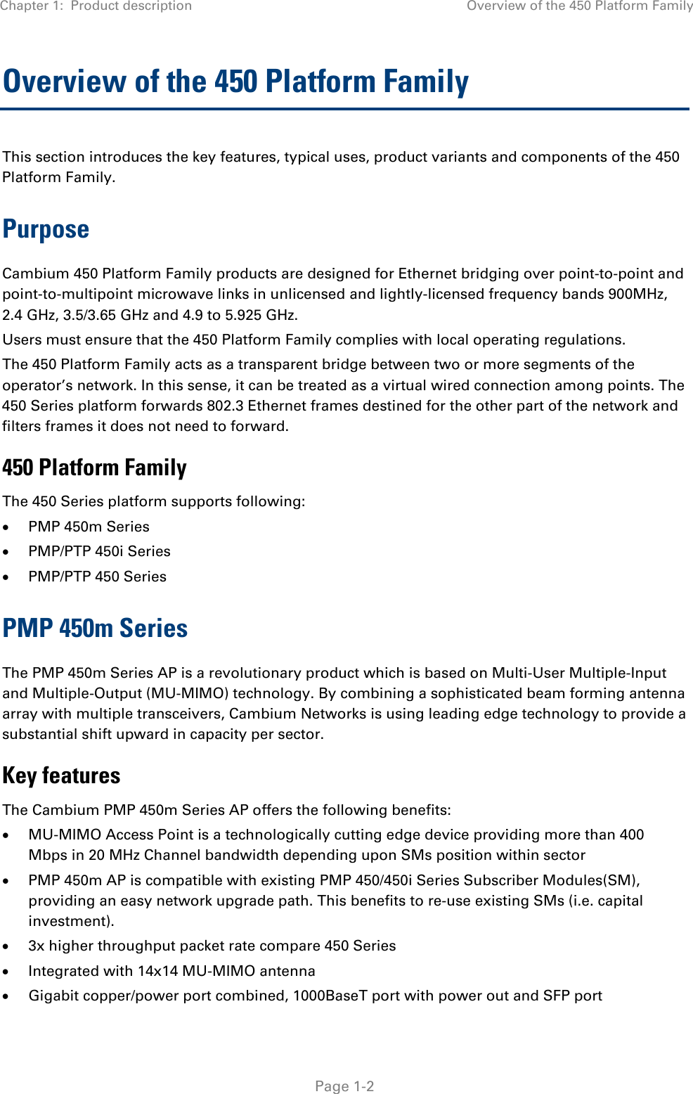 Chapter 1:  Product description  Overview of the 450 Platform Family   Page 1-2 Overview of the 450 Platform Family  This section introduces the key features, typical uses, product variants and components of the 450 Platform Family. Purpose Cambium 450 Platform Family products are designed for Ethernet bridging over point-to-point and point-to-multipoint microwave links in unlicensed and lightly-licensed frequency bands 900MHz, 2.4 GHz, 3.5/3.65 GHz and 4.9 to 5.925 GHz. Users must ensure that the 450 Platform Family complies with local operating regulations. The 450 Platform Family acts as a transparent bridge between two or more segments of the operator’s network. In this sense, it can be treated as a virtual wired connection among points. The 450 Series platform forwards 802.3 Ethernet frames destined for the other part of the network and filters frames it does not need to forward.  450 Platform Family The 450 Series platform supports following:  PMP 450m Series  PMP/PTP 450i Series   PMP/PTP 450 Series PMP 450m Series The PMP 450m Series AP is a revolutionary product which is based on Multi-User Multiple-Input and Multiple-Output (MU-MIMO) technology. By combining a sophisticated beam forming antenna array with multiple transceivers, Cambium Networks is using leading edge technology to provide a substantial shift upward in capacity per sector. Key features The Cambium PMP 450m Series AP offers the following benefits:  MU-MIMO Access Point is a technologically cutting edge device providing more than 400 Mbps in 20 MHz Channel bandwidth depending upon SMs position within sector  PMP 450m AP is compatible with existing PMP 450/450i Series Subscriber Modules(SM), providing an easy network upgrade path. This benefits to re-use existing SMs (i.e. capital investment).  3x higher throughput packet rate compare 450 Series  Integrated with 14x14 MU-MIMO antenna  Gigabit copper/power port combined, 1000BaseT port with power out and SFP port 