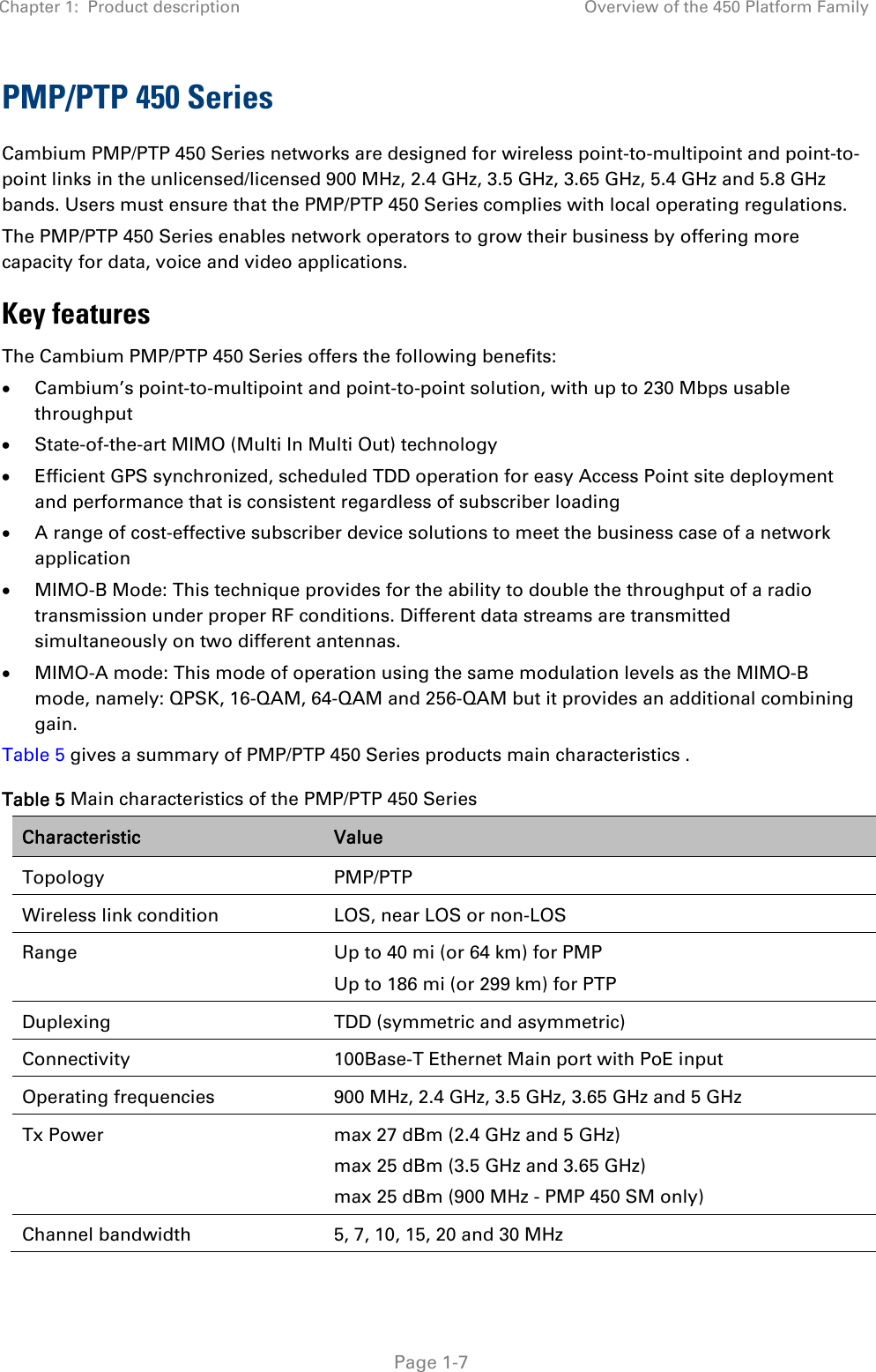 Chapter 1:  Product description  Overview of the 450 Platform Family   Page 1-7 PMP/PTP 450 Series Cambium PMP/PTP 450 Series networks are designed for wireless point-to-multipoint and point-to-point links in the unlicensed/licensed 900 MHz, 2.4 GHz, 3.5 GHz, 3.65 GHz, 5.4 GHz and 5.8 GHz bands. Users must ensure that the PMP/PTP 450 Series complies with local operating regulations.  The PMP/PTP 450 Series enables network operators to grow their business by offering more capacity for data, voice and video applications. Key features The Cambium PMP/PTP 450 Series offers the following benefits:   Cambium’s point-to-multipoint and point-to-point solution, with up to 230 Mbps usable throughput   State-of-the-art MIMO (Multi In Multi Out) technology   Efficient GPS synchronized, scheduled TDD operation for easy Access Point site deployment and performance that is consistent regardless of subscriber loading   A range of cost-effective subscriber device solutions to meet the business case of a network application   MIMO-B Mode: This technique provides for the ability to double the throughput of a radio transmission under proper RF conditions. Different data streams are transmitted simultaneously on two different antennas.   MIMO-A mode: This mode of operation using the same modulation levels as the MIMO-B mode, namely: QPSK, 16-QAM, 64-QAM and 256-QAM but it provides an additional combining gain. Table 5 gives a summary of PMP/PTP 450 Series products main characteristics . Table 5 Main characteristics of the PMP/PTP 450 Series Characteristic  Value Topology PMP/PTP Wireless link condition  LOS, near LOS or non-LOS Range  Up to 40 mi (or 64 km) for PMP Up to 186 mi (or 299 km) for PTP  Duplexing  TDD (symmetric and asymmetric) Connectivity  100Base-T Ethernet Main port with PoE input Operating frequencies  900 MHz, 2.4 GHz, 3.5 GHz, 3.65 GHz and 5 GHz Tx Power  max 27 dBm (2.4 GHz and 5 GHz) max 25 dBm (3.5 GHz and 3.65 GHz) max 25 dBm (900 MHz - PMP 450 SM only) Channel bandwidth  5, 7, 10, 15, 20 and 30 MHz 