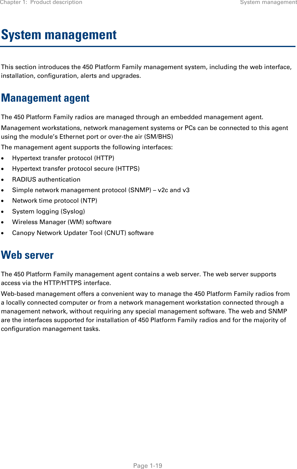 Chapter 1:  Product description System management   Page 1-19 System management This section introduces the 450 Platform Family management system, including the web interface, installation, configuration, alerts and upgrades. Management agent The 450 Platform Family radios are managed through an embedded management agent.  Management workstations, network management systems or PCs can be connected to this agent using the module’s Ethernet port or over-the air (SM/BHS)  The management agent supports the following interfaces:   Hypertext transfer protocol (HTTP)   Hypertext transfer protocol secure (HTTPS)  RADIUS authentication   Simple network management protocol (SNMP) – v2c and v3  Network time protocol (NTP)   System logging (Syslog)   Wireless Manager (WM) software   Canopy Network Updater Tool (CNUT) software  Web server The 450 Platform Family management agent contains a web server. The web server supports access via the HTTP/HTTPS interface. Web-based management offers a convenient way to manage the 450 Platform Family radios from a locally connected computer or from a network management workstation connected through a management network, without requiring any special management software. The web and SNMP are the interfaces supported for installation of 450 Platform Family radios and for the majority of  configuration management tasks.    