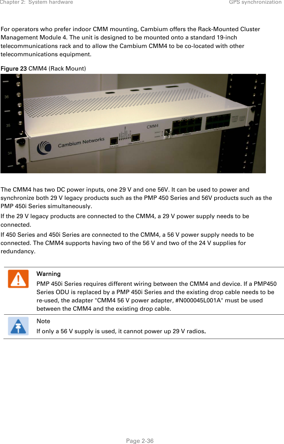 Chapter 2:  System hardware  GPS synchronization   Page 2-36 For operators who prefer indoor CMM mounting, Cambium offers the Rack-Mounted Cluster Management Module 4. The unit is designed to be mounted onto a standard 19-inch telecommunications rack and to allow the Cambium CMM4 to be co-located with other telecommunications equipment. Figure 23 CMM4 (Rack Mount)   The CMM4 has two DC power inputs, one 29 V and one 56V. It can be used to power and synchronize both 29 V legacy products such as the PMP 450 Series and 56V products such as the PMP 450i Series simultaneously. If the 29 V legacy products are connected to the CMM4, a 29 V power supply needs to be connected.  If 450 Series and 450i Series are connected to the CMM4, a 56 V power supply needs to be connected. The CMM4 supports having two of the 56 V and two of the 24 V supplies for redundancy.   Warning PMP 450i Series requires different wiring between the CMM4 and device. If a PMP450 Series ODU is replaced by a PMP 450i Series and the existing drop cable needs to be re-used, the adapter &quot;CMM4 56 V power adapter, #N000045L001A&quot; must be used between the CMM4 and the existing drop cable.  Note If only a 56 V supply is used, it cannot power up 29 V radios. 