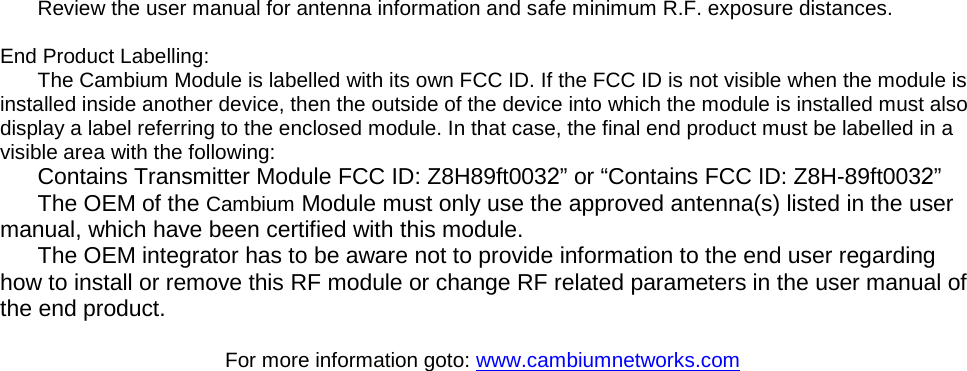 Review the user manual for antenna information and safe minimum R.F. exposure distances. End Product Labelling: The Cambium Module is labelled with its own FCC ID. If the FCC ID is not visible when the module is installed inside another device, then the outside of the device into which the module is installed must also display a label referring to the enclosed module. In that case, the final end product must be labelled in a visible area with the following:   Contains Transmitter Module FCC ID: Z8H89ft0032” or “Contains FCC ID: Z8H-89ft0032”  The OEM of the Cambium Module must only use the approved antenna(s) listed in the user manual, which have been certified with this module. The OEM integrator has to be aware not to provide information to the end user regarding how to install or remove this RF module or change RF related parameters in the user manual of the end product.   For more information goto: www.cambiumnetworks.com 
