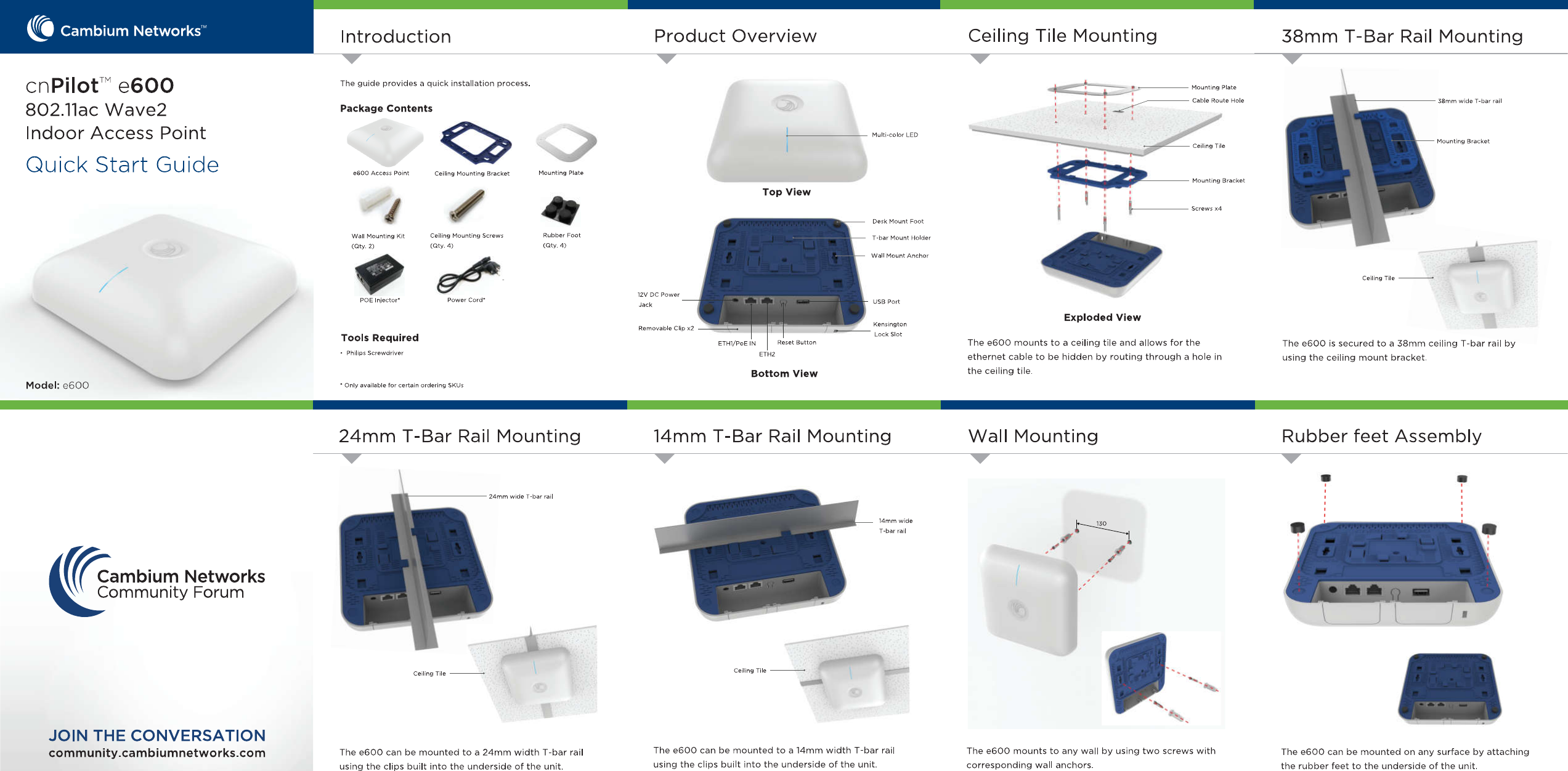 CambiumNetworksTMCeilingTileMountingProductOverview38mmT-BarRailMountingIntroductioncnPilotMe600802.11acWave2IndoorAccessPointQuickStartGuideTheguideprovidesaquickinstallationprocess.MountingPlateCableRouteHole38mmwideT-barrailPackageContentsoMulti-colorLEDMountingBracketCeilingTileMountingPlatee600AccessPointCeilingMountingBracketMountingBracketTopView4rScrewsx4DeskMountFootRubberFoot(Qty.4)CeilingMountingScrews(Qty.4)WallMountingKit(Qty.2)T-barMountHolderWallMountAnchorCeilingTile12VDCPowerPowerCord*POEInjector*USBPortJackmExplodedViewKensingtonLockSlotRemovableClipx2ToolsRequiredThee600mountstoaceilingtileandallowsfortheethernetcabletobehiddenbyroutingthroughaholeintheceilingtile.Thee600issecuredtoa38mmceilingT-barrailbyusingtheceilingmountbracket.ResetButtonETHI/PoEIN•PhilipsScrewdriverETH2BottomViewModel:e600OnlyavailableforcertainorderingSKUsRubberfeetAssembly24mmT-BarRailMounting14mmT-BarRailMountingWallMounting24mmwideT-barrail14mmwide1T-barrailCambiumNetworksCommunityForumrraJCeilingTile1JOINTHECONVERSATIONThee600canbemountedtoa14mmwidthT-barrailusingtheclipsbuiltintotheundersideoftheunit.Thee600mountstoanywallbyusingtwoscrewswithcorrespondingwallanchors.community.cambiumnetworks.comThee600canbemountedonanysurfacebyattachingtherubberfeettotheundersideoftheunit.Thee600canbemountedtoa24mmwidthT-barrailusingtheclipsbuiltintotheundersideoftheunit.