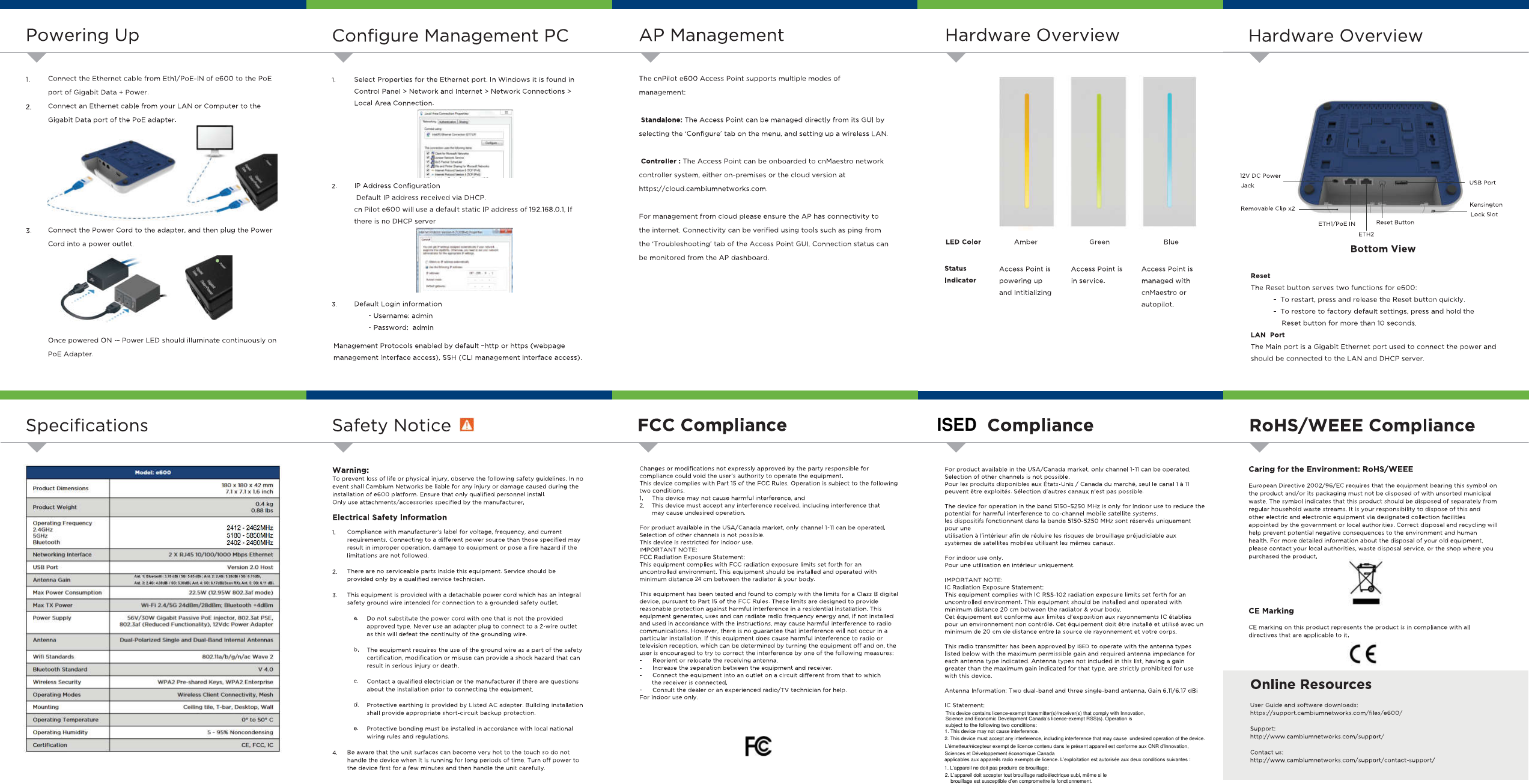 24 PoweringUpHardwareOverviewConfigureManagementPCAPManagementHardwareOverviewConnecttheEthernetcablefromEthl/PoE-INofe600tothePoEportofGigabitData+Power.ConnectanEthernetcablefromyourLANorComputertotheGigabitDataportofthePoEadapter.ThecnPilote600AccessPointsupportsmultiplemodesof1.SelectPropertiesfortheEthernetport.InWindowsitisfoundinControlPanel&gt;NetworkandInternet&gt;NetworkConnections&gt;LocalAreaConnection.i.management:2.I»uui^ntiStandalone:TheAccessPointcanbemanageddirectlyfromitsGUIbyselectingthe‘Configure’tabonthemenu,andsettingupawirelessLAN.t*4*«-«4»•*»-H—-Controller:TheAccessPointcanbeonboardedtocnMaestronetworkcontrollersystem,eitheron-premisesorthecloudversionathttps://cloud.cambiumnetworks.com.12VDCPowerJackUSBPortIPAddressConfigurationDefaultIPaddressreceivedviaDHCP.2.KensingtonLockSlotRemovableClipx2cnPilote600willuseadefaultstaticIPaddressof192.168.0.1,IfFormanagementfromcloudpleaseensuretheAPhasconnectivitytotheinternet.Connectivitycanbeverifiedusingtoolssuchaspingfromthe‘Troubleshooting’taboftheAccessPointGUI.ConnectionstatuscanbemonitoredfromtheAPdashboard.thereisnoDHCPserverResetButtonETH1/PoEINConnectthePowerCordtotheadapter,andthenplugthePowerCordintoapoweroutlet.3.mumETH2LEDColorBlueAmberGreenBottomView1»•9StatusAccessPointispoweringupandIntitializingAccessPointisAccessPointismanagedwithcnMaestroorautopilot.ResetTheResetbuttonservestwofunctionsfore600:-Torestart,pressandreleasetheResetbuttonquickly.-Torestoretofactorydefaultsettings,pressandholdtheResetbuttonformorethan10seconds.Indicatorinservice.DefaultLogininformation-Username:admin-Password:admin3.LANPortTheMainportisaGigabitEthernetportusedtoconnectthepowerandshouldbeconnectedtotheLANandDHCPserver.OncepoweredON—PowerLEDshouldilluminatecontinuouslyonPoEAdapter.ManagementProtocolsenabledbydefault-httporhttps(webpagemanagementinterfaceaccess),SSH(CLImanagementinterfaceaccess).RoHS/WEEEComplianceFCCComplianceSafetyNoticeComplianceSpecificationsCaringfortheEnvironment:RoHS/WEEEChangesormodificationsnotexpresslyapprovedbythepartyresponsibleforcompliancecouldvoidtheuser’sauthoritytooperatetheequipment.ThisdevicecomplieswithPart15oftheFCCRules.Operationissubjecttothefollowingtwoconditions.1.Thisdevicemaynotcauseharmfulinterference,and2.Thisdevicemustacceptanyinterferencereceived,includinginterferencethatmaycauseundesiredoperation.Warning:Topreventlossoflifeorphysicalinjury,observethefollowingsafetyguidelines.InnoeventshallCambiumNetworksbeliableforanyinjuryordamagecausedduringtheinstallationofe600platform.Ensurethatonlyqualifiedpersonnelinstall,Onlyuseattachments/accessoriesspecifiedbythemanufacturer.Modal:*600EuropeanDirective2002/96/ECrequiresthattheequipmentbearingthissymbolontheproductand/oritspackagingmustnotbedisposedofwithunsortedmunicipalwaste.Thesymbolindicatesthatthisproductshouldbedisposedofseparatelyfromregularhouseholdwastestreams.Itisyourresponsibilitytodisposeofthisandotherelectricandelectronicequipmentviadesignatedcollectionfacilitiesappointedbythegovernmentorlocalauthorities.Correctdisposalandrecyclingwillhelppreventpotentialnegativeconsequencestotheenvironmentandhumanhealth.Formoredetailedinformationaboutthedisposalofyouroldequipment,pleasecontactyourlocalauthorities,wastedisposalservice,ortheshopwhereyoupurchasedtheproduct.180*180x42mm7.1x7.1x16inchProductDimensions0.4kg088tbsProductWeightElectricalSafetyInformationOperatingFrequency2.4GHZ5GHzBluetooth2412-2462MHz5180-5850MHz2402-2480MHzForproductavailableintheUSA/Canadamarket,onlychannel1-11canbeoperated.Selectionofotherchannelsisnotpossible.Thisdeviceisrestrictedforindooruse.IMPORTANTNOTE:FCCRadiationExposureStatement:ThisequipmentcomplieswithFCCradiationexposurelimitssetforthforanuncontrolledenvironment.Thisequipmentshouldbeinstalledandoperatedwithminimumdistancecmbetweentheradiator&amp;yourbody.Compliancewithmanufacturer’slabelforvoltage,frequency,andcurrentrequirements.Connectingtoadifferentpowersourcethanthosespecifiedmayresultinimproperoperation,damagetoequipmentorposeafirehazardifthelimitationsarenotfollowed.1.2XRJ4510/100/1000MbpsEthernetNetworkingInterfaceUSBPortVersion2.0HostTherearenoserviceablepartsinsidethisequipment.Serviceshouldbeprovidedonlybyaqualifiedservicetechnician.2.An!IIbMocAiJT*dOiiSO!«::B-AntlJ4G1lldliiM«-cB.Amt1404Mdli&apos;*lIIM&apos;M.IMA.i&gt;MAntennaGain22.SW(12.9SW80?ialmode)MaxPowerConsumptionThisequipmenthasbeentestedandfoundtocomplywiththelimitsforaClassBdigitaldevice,pursuanttoPart15oftheFCCRules.Theselimitsaredesignedtoprovidereasonableprotectionagainstharmfulinterferenceinaresidentialinstallation.Thisequipmentgenerates,usesandcanradiateradiofrequencyenergyand,ifnotinstalledandusedinaccordancewiththeinstructions,maycauseharmfulinterferencetoradiocommunications.However,thereisnoguaranteethatinterferencewillnotoccurinaparticularinstallation.Ifthisequipmentdoescauseharmfulinterferencetoradioortelevisionreception,whichcanbedeterminedbyturningtheequipmentoffandon,theuserisencouragedtotrytocorrecttheinterferencebyoneofthefollowingmeasures:Reorientorrelocatethereceivingantenna.Increasetheseparationbetweentheequipmentandreceiver.Connecttheequipmentintoanoutletonacircuitdifferentfromthattowhichthereceiverisconnected.Consultthedealeroranexperiencedradio/TVtechnicianforhelp.Forindooruseonly.3.Thisequipmentisprovidedwithadetachablepowercordwhichhasanintegralsafetygroundwireintendedforconnectiontoagroundedsafetyoutlet.Wi-Fi2.4/5G24dBm/28dBm;Bluetooth*4dBmMax1XPowerCEMarkingS6V/40WGigabitPassivePotinjector.BO?.SatPSL.802.3af(ReducedFunctionality),12VdcPowerAdapterPowerSupplyDonotsubstitutethepowercordwithonethatisnottheprovidedapprovedtype.Neveruseanadapterplugtoconnecttoa2-wireoutletasthiswilldefeatthecontinuityofthegroundingwire.a.CEmarkingonthisproductrepresentstheproductisincompliancewithalldirectivesthatareapplicabletoit.DualPolarizedSingleandDualBandInternalAntennasAntennab.Theequipmentrequirestheuseofthegroundwireasapartofthesafetycertification,modificationormisusecanprovideashockhazardthatcanresultinseriousinjuryordeath.802lla/b/g/n/acWave2WifiStandardsBluetoothStandardV40Contactaqualifiedelectricianorthemanufactureriftherearequestionsabouttheinstallationpriortoconnectingtheequipment.OnlineResourcesWirelessSecurityWPA2PresharedKeys.WPA2Enterprisec.WirelessClientConnectivity.MeshOperatingModesd.ProtectiveearthingisprovidedbyListedACadapter.Buildinginstallationshallprovideappropriateshort-circuitbackupprotection.UserGuideandsoftwaredownloads:https://support.cambiumnetworks.com/files/e600/                                                                                                                                                                                                                                      MountingCellingtile.I-bar.Desktop.WallOperatingTomperaturoO*to50*CProtectivebondingmustbeinstalledinaccordancewithlocalnationalwiringrulesandregulations.Support:http://www.cambiumnetworks.com/support/e.OperatingHumidity5-95%NoncondensingCF.FCC.1CCertification4.Beawarethattheunitsurfacescanbecomeveryhottothetouchsodonothandlethedevicewhenitisrunningforlongperiodsoftime.Turnoffpowertothedevicefirstforafewminutesandthenhandletheunitcarefully.support/contact-support/ISEDFor product available in the USA/Canada market, only channel1-11 can be operated.Selection of other channels is not possible.Pour les produits disponibles aux Etats-Unis / Canada du marche, seul le canal 1 a 11 peuvent etre exploites.Selection d&apos;autres canaux n&apos;est pas possible.The device for operation in the band 5150-5250 MHz is only for indoor use to reduce the potential for harmful interference to co-channel mobile satellite systems,les dispositifs fonctionnant dans la bande 5150-5250 MHz sont reserves uniquementpour uneutilisation aI’interieur afin de reduireles risques de brouillage prejudiciable auxsystemes de satellites mobiles utilisant les memes canaux.For indoor use only.Pour une utilisation en interieur uniquement.IMPORTANT NOTE:1C Radiation Exposure Statement:This equipment complies with 1C RSS-102 radiation exposure limits set forth for an uncontrolled environment. This equipment should be installed and operated withminimum distance 20 cm between the radiator &amp; your body.Cet equipement est conforme aux limites d’exposition aux rayonnements 1C etabliespour un environnement non controle. Cet equipement doit etre installe et utilise avec unminimum de 20 cm de distance entre la source de rayonnement et votre corps.This radio transmitter has been approved by ISED with the antenna typeslisted below with the maximum permissible gain and required antenna impedance foreach antenna type indicated. Antenna types not included in this list,having a gaingreater than the maximum gain indicated for that type, are strictly prohibited for usewith this device.Antenna Information: Two dual-band and three single-band antenna, Gain 6.11/6.17 dBi1C Statement:This device contains licence-exempt transmitter(s)/receiver(s) that comply with Innovation, Science and Economic Development Canada’s licence-exempt RSS(s). Operation is subject to the following two conditionshttp://www.cambiumnetworks.com/This device contains licence-exempt transmitter(s)/receiver(s) that comply with Innovation, Science and Economic Development Canada’s licence-exempt RSS(s). Operation is subject to the following two conditions:1. This device may not cause interference.2. This device must accept any interference, including interference that may cause  undesired operation of the device.L’émetteur/récepteur exempt de licence contenu dans le présent appareil est conforme aux CNR d’Innovation,Sciences et Développement économique Canada applicables aux appareils radio exempts de licence. L’exploitation est autorisée aux deux conditions suivantes :1. L’appareil ne doit pas produire de brouillage;2. L’appareil doit accepter tout brouillage radioélectrique subi, même si le brouillage est susceptible d’en compromettre le fonctionnement.