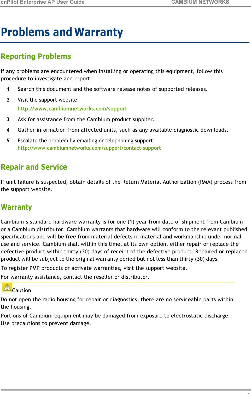 11 cnPilot Enterprise AP User Guide CAMBIUM NETWORKS     Problems and Warranty  Reporting Problems If any problems are encountered when installing or operating this equipment, follow this procedure to investigate and report:  1 Search this document and the software release notes of supported releases. 2 Visit the support website: http://www.cambiumnetworks.com/support 3 Ask for assistance from the Cambium product supplier. 4 Gather information from affected units, such as any available diagnostic downloads. 5 Escalate the problem by emailing or telephoning support: http://www.cambiumnetworks.com/support/contact-support  Repair and Service If unit failure is suspected, obtain details of the Return Material Authorization (RMA) process from the support website.  Warranty Cambium’s standard hardware warranty is for one (1) year from date of shipment from Cambium or a Cambium distributor. Cambium warrants that hardware will conform to the relevant published specifications and will be free from material defects in material and workmanship under normal use and service. Cambium shall within this time, at its own option, either repair or replace the defective product within thirty (30) days of receipt of the defective product. Repaired or replaced product will be subject to the original warranty period but not less than thirty (30) days. To register PMP products or activate warranties, visit the support website. For warranty assistance, contact the reseller or distributor.   Do not open the radio housing for repair or diagnostics; there are no serviceable parts within the housing. Portions of Cambium equipment may be damaged from exposure to electrostatic discharge. Use precautions to prevent damage.  