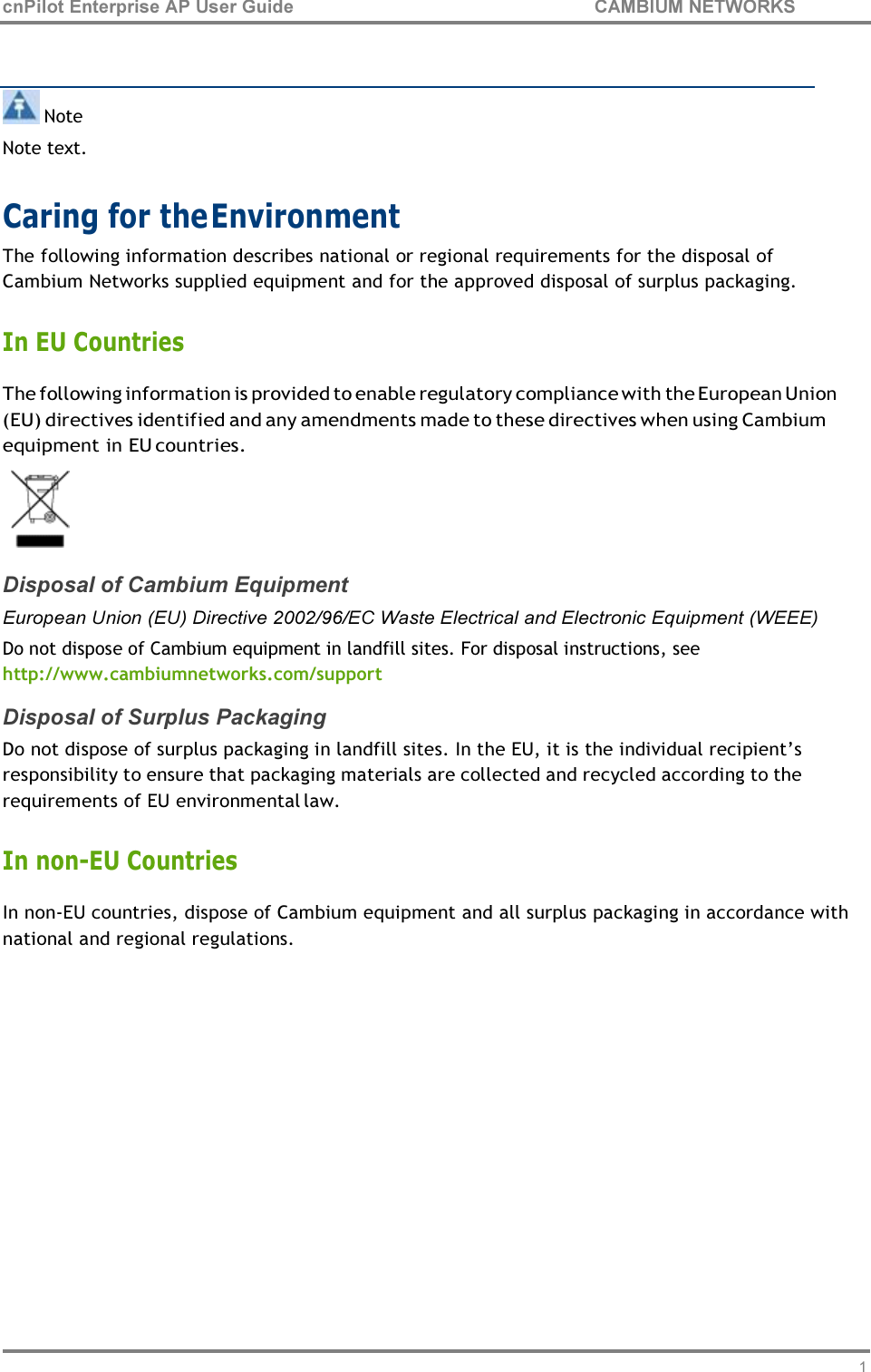 13 cnPilot Enterprise AP User Guide CAMBIUM NETWORKS      Note Note text.  Caring for the Environment The following information describes national or regional requirements for the disposal of Cambium Networks supplied equipment and for the approved disposal of surplus packaging.  In EU Countries The following information is provided to enable regulatory compliance with the European Union (EU) directives identified and any amendments made to these directives when using Cambium equipment in EU countries.  Disposal of Cambium Equipment European Union (EU) Directive 2002/96/EC Waste Electrical and Electronic Equipment (WEEE) Do not dispose of Cambium equipment in landfill sites. For disposal instructions, see http://www.cambiumnetworks.com/support Disposal of Surplus Packaging Do not dispose of surplus packaging in landfill sites. In the EU, it is the individual recipient’s responsibility to ensure that packaging materials are collected and recycled according to the requirements of EU environmental law.  In non-EU Countries In non-EU countries, dispose of Cambium equipment and all surplus packaging in accordance with national and regional regulations. 