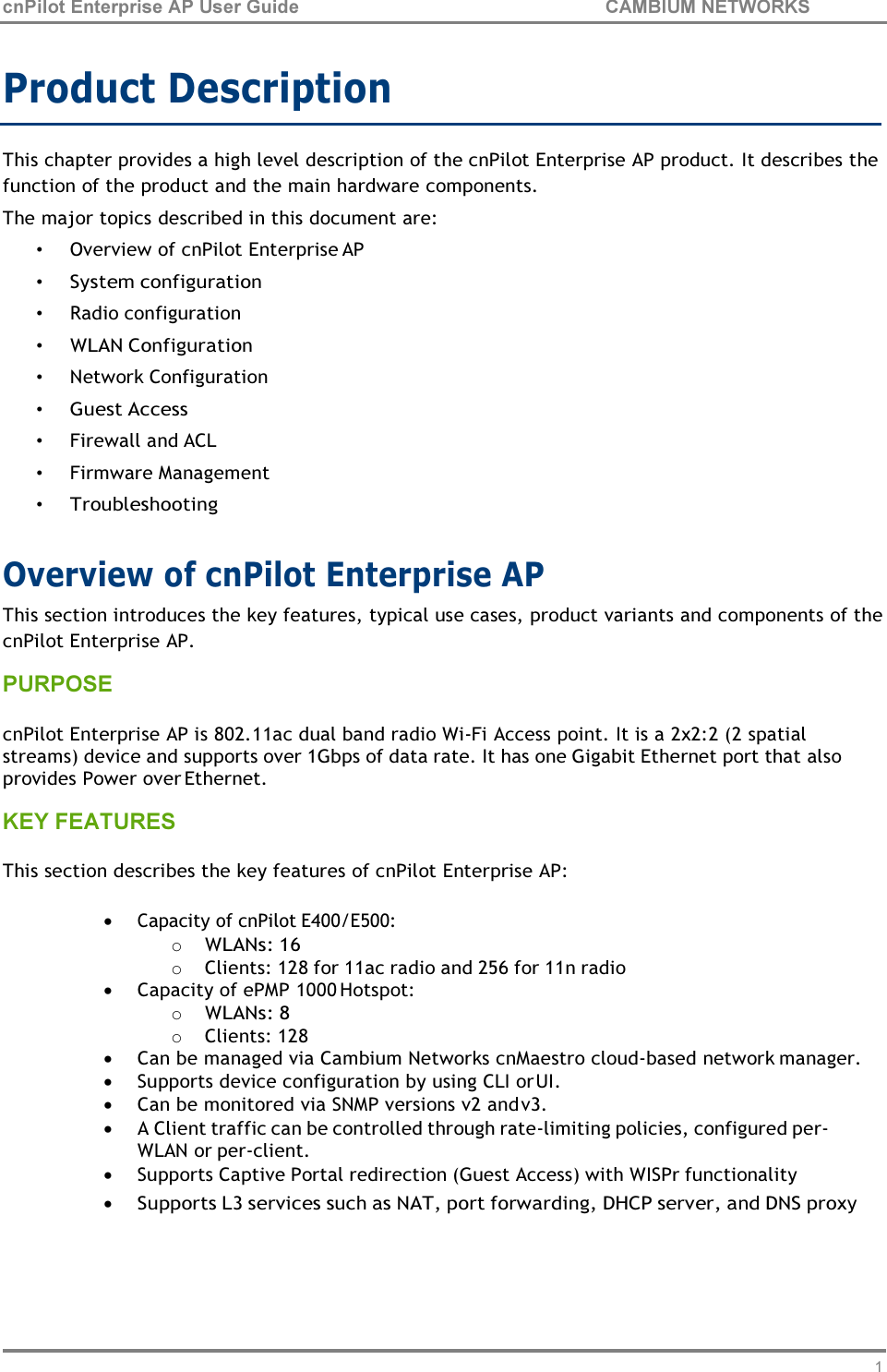14 cnPilot Enterprise AP User Guide CAMBIUM NETWORKS    Product Description  This chapter provides a high level description of the cnPilot Enterprise AP product. It describes the function of the product and the main hardware components. The major topics described in this document are: • Overview of cnPilot Enterprise AP • System configuration • Radio configuration • WLAN Configuration • Network Configuration • Guest Access • Firewall and ACL • Firmware Management • Troubleshooting  Overview of cnPilot Enterprise AP This section introduces the key features, typical use cases, product variants and components of the cnPilot Enterprise AP. PURPOSE  cnPilot Enterprise AP is 802.11ac dual band radio Wi-Fi Access point. It is a 2x2:2 (2 spatial streams) device and supports over 1Gbps of data rate. It has one Gigabit Ethernet port that also provides Power over Ethernet. KEY FEATURES  This section describes the key features of cnPilot Enterprise AP:  • Capacity of cnPilot E400/E500: o WLANs: 16 o Clients: 128 for 11ac radio and 256 for 11n radio • Capacity of ePMP 1000 Hotspot: o WLANs: 8 o Clients: 128 • Can be managed via Cambium Networks cnMaestro cloud-based network manager. • Supports device configuration by using CLI or UI. • Can be monitored via SNMP versions v2 and v3. • A Client traffic can be controlled through rate-limiting policies, configured per- WLAN or per-client. • Supports Captive Portal redirection (Guest Access) with WISPr functionality • Supports L3 services such as NAT, port forwarding, DHCP server, and DNS proxy 