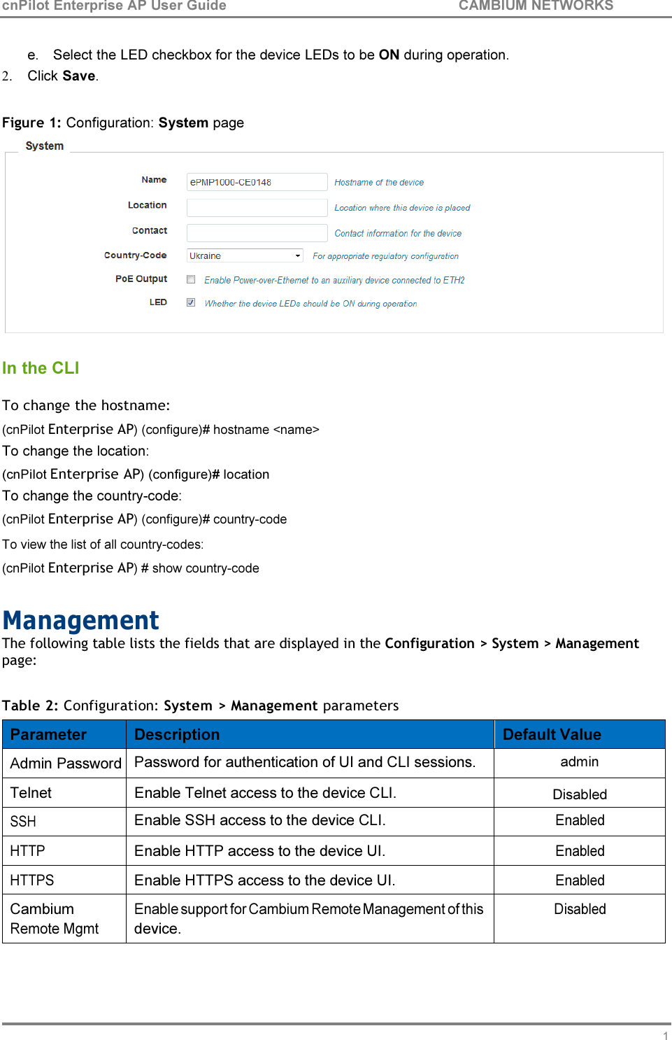 19 cnPilot Enterprise AP User Guide CAMBIUM NETWORKS    e. Select the LED checkbox for the device LEDs to be ON during operation. 2. Click Save.  Figure 1: Configuration: System page   In the CLI  To change the hostname: (cnPilot Enterprise AP) (configure)# hostname &lt;name&gt; To change the location: (cnPilot Enterprise AP) (configure)# location To change the country-code: (cnPilot Enterprise AP) (configure)# country-code To view the list of all country-codes: (cnPilot Enterprise AP) # show country-code  Management The following table lists the fields that are displayed in the Configuration &gt; System &gt; Management page:  Table 2: Configuration: System &gt; Management parameters  Parameter  Description  Default Value Admin Password Password for authentication of UI and CLI sessions.  admin Telnet  Enable Telnet access to the device CLI.  Disabled SSH Enable SSH access to the device CLI. Enabled HTTP  Enable HTTP access to the device UI. Enabled HTTPS  Enable HTTPS access to the device UI. Enabled Cambium Remote Mgmt Enable support for Cambium Remote Management of this device. Disabled 