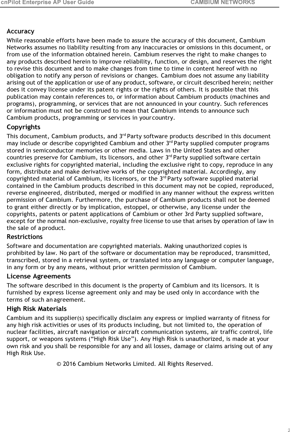 cnPilot Enterprise AP User Guide CAMBIUM NETWORKS    Accuracy While reasonable efforts have been made to assure the accuracy of this document, Cambium Networks assumes no liability resulting from any inaccuracies or omissions in this document, or from use of the information obtained herein. Cambium reserves the right to make changes to any products described herein to improve reliability, function, or design, and reserves the right to revise this document and to make changes from time to time in content hereof with no obligation to notify any person of revisions or changes. Cambium does not assume any liability arising out of the application or use of any product, software, or circuit described herein; neither does it convey license under its patent rights or the rights of others. It is possible that this publication may contain references to, or information about Cambium products (machines and programs), programming, or services that are not announced in your country. Such references or information must not be construed to mean that Cambium intends to announce such Cambium products, programming or services in your country. Copyrights This document, Cambium products, and 3rd Party software products described in this document may include or describe copyrighted Cambium and other 3rd Party supplied computer programs stored in semiconductor memories or other media. Laws in the United States and other countries preserve for Cambium, its licensors, and other 3rd Party supplied software certain exclusive rights for copyrighted material, including the exclusive right to copy, reproduce in any form, distribute and make derivative works of the copyrighted material. Accordingly, any copyrighted material of Cambium, its licensors, or the 3rd Party software supplied material contained in the Cambium products described in this document may not be copied, reproduced, reverse engineered, distributed, merged or modified in any manner without the express written permission of Cambium. Furthermore, the purchase of Cambium products shall not be deemed to grant either directly or by implication, estoppel, or otherwise, any license under the copyrights, patents or patent applications of Cambium or other 3rd Party supplied software, except for the normal non-exclusive, royalty free license to use that arises by operation of law in the sale of a product. Restrictions Software and documentation are copyrighted materials. Making unauthorized copies is prohibited by law. No part of the software or documentation may be reproduced, transmitted, transcribed, stored in a retrieval system, or translated into any language or computer language, in any form or by any means, without prior written permission of Cambium. License Agreements The software described in this document is the property of Cambium and its licensors. It is furnished by express license agreement only and may be used only in accordance with the terms of such an agreement. High Risk Materials Cambium and its supplier(s) specifically disclaim any express or implied warranty of fitness for any high risk activities or uses of its products including, but not limited to, the operation of nuclear facilities, aircraft navigation or aircraft communication systems, air traffic control, life support, or weapons systems (“High Risk Use”). Any High Risk is unauthorized, is made at your own risk and you shall be responsible for any and all losses, damage or claims arising out of any High Risk Use. © 2016 Cambium Networks Limited. All Rights Reserved.         2 