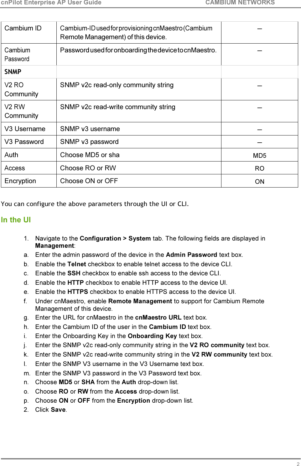 20 cnPilot Enterprise AP User Guide CAMBIUM NETWORKS     Cambium ID Cambium-ID used for provisioning cnMaestro (Cambium Remote Management) of this device. ─ Cambium Password Password used for onboarding the device to cnMaestro. ─ SNMP     V2 RO Community SNMP v2c read-only community string ─ V2 RW Community SNMP v2c read-write community string ─ V3 Username  SNMP v3 username ─ V3 Password  SNMP v3 password ─ Auth  Choose MD5 or sha  MD5 Access  Choose RO or RW  RO Encryption  Choose ON or OFF  ON  You can configure the above parameters through the UI or CLI.  In the UI  1. Navigate to the Configuration &gt; System tab. The following fields are displayed in Management: a. Enter the admin password of the device in the Admin Password text box. b. Enable the Telnet checkbox to enable telnet access to the device CLI. c. Enable the SSH checkbox to enable ssh access to the device CLI. d. Enable the HTTP checkbox to enable HTTP access to the device UI. e. Enable the HTTPS checkbox to enable HTTPS access to the device UI. f. Under cnMaestro, enable Remote Management to support for Cambium Remote Management of this device. g. Enter the URL for cnMaestro in the cnMaestro URL text box. h. Enter the Cambium ID of the user in the Cambium ID text box. i. Enter the Onboarding Key in the Onboarding Key text box. j. Enter the SNMP v2c read-only community string in the V2 RO community text box. k. Enter the SNMP v2c read-write community string in the V2 RW community text box. l. Enter the SNMP V3 username in the V3 Username text box. m. Enter the SNMP V3 password in the V3 Password text box. n. Choose MD5 or SHA from the Auth drop-down list. o. Choose RO or RW from the Access drop-down list. p. Choose ON or OFF from the Encryption drop-down list. 2. Click Save. 