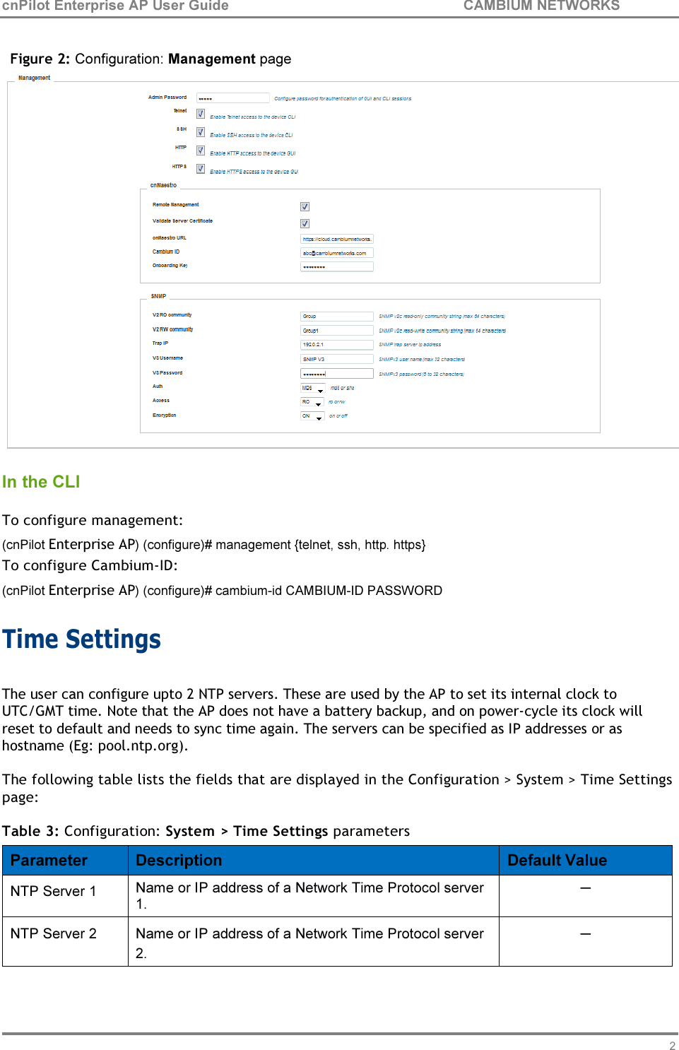 21 cnPilot Enterprise AP User Guide CAMBIUM NETWORKS     Figure 2: Configuration: Management page  In the CLI  To configure management: (cnPilot Enterprise AP) (configure)# management {telnet, ssh, http. https} To configure Cambium-ID: (cnPilot Enterprise AP) (configure)# cambium-id CAMBIUM-ID PASSWORD  Time Settings  The user can configure upto 2 NTP servers. These are used by the AP to set its internal clock to UTC/GMT time. Note that the AP does not have a battery backup, and on power-cycle its clock will reset to default and needs to sync time again. The servers can be specified as IP addresses or as hostname (Eg: pool.ntp.org).  The following table lists the fields that are displayed in the Configuration &gt; System &gt; Time Settings page:  Table 3: Configuration: System &gt; Time Settings parameters  Parameter  Description  Default Value NTP Server 1  Name or IP address of a Network Time Protocol server 1. ─ NTP Server 2  Name or IP address of a Network Time Protocol server 2. ─ 