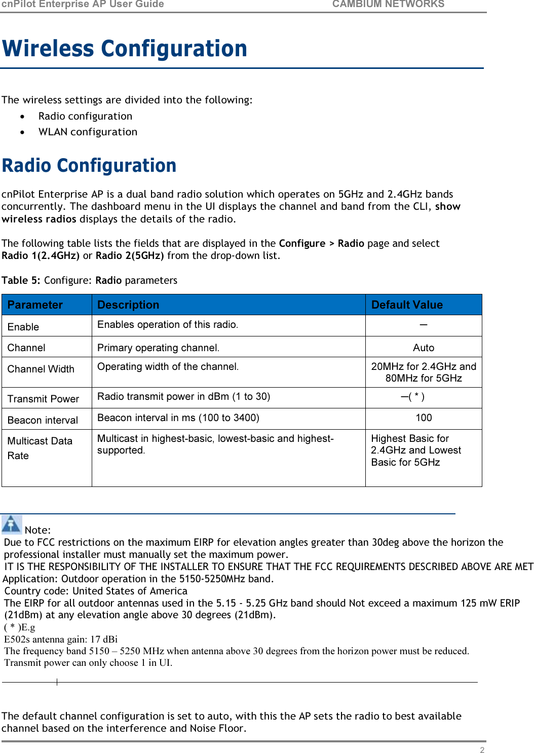 25 cnPilot Enterprise AP User Guide CAMBIUM NETWORKS    Wireless Configuration   The wireless settings are divided into the following: • Radio configuration • WLAN configuration  Radio Configuration cnPilot Enterprise AP is a dual band radio solution which operates on 5GHz and 2.4GHz bands concurrently. The dashboard menu in the UI displays the channel and band from the CLI, show wireless radios displays the details of the radio.  The following table lists the fields that are displayed in the Configure &gt; Radio page and select Radio 1(2.4GHz) or Radio 2(5GHz) from the drop-down list.  Table 5: Configure: Radio parameters   Parameter  Description  Default Value Enable  Enables operation of this radio. ─ Channel  Primary operating channel.  Auto Channel Width  Operating width of the channel.  20MHz for 2.4GHz and 80MHz for 5GHz Transmit Power  Radio transmit power in dBm (1 to 30) ─( * ) Beacon interval  Beacon interval in ms (100 to 3400)  100 Multicast Data Rate Multicast in highest-basic, lowest-basic and highest- supported. Highest Basic for 2.4GHz and Lowest Basic for 5GHz     Note: Due to FCC restrictions on the maximum EIRP for elevation angles greater than 30deg above the horizon the professional installer must manually set the maximum power. IT IS THE RESPONSIBILITY OF THE INSTALLER TO ENSURE THAT THE FCC REQUIREMENTS DESCRIBED ABOVE ARE MET       Application: Outdoor operation in the 5150-5250MHz band. Country code: United States of America The EIRP for all outdoor antennas used in the 5.15 - 5.25 GHz band should Not exceed a maximum 125 mW ERIP (21dBm) at any elevation angle above 30 degrees (21dBm). ( * )E.g E502s antenna gain: 17 dBi The frequency band 5150 – 5250 MHz when antenna above 30 degrees from the horizon power must be reduced. Transmit power can only choose 1 in UI.   The default channel configuration is set to auto, with this the AP sets the radio to best available channel based on the interference and Noise Floor. 