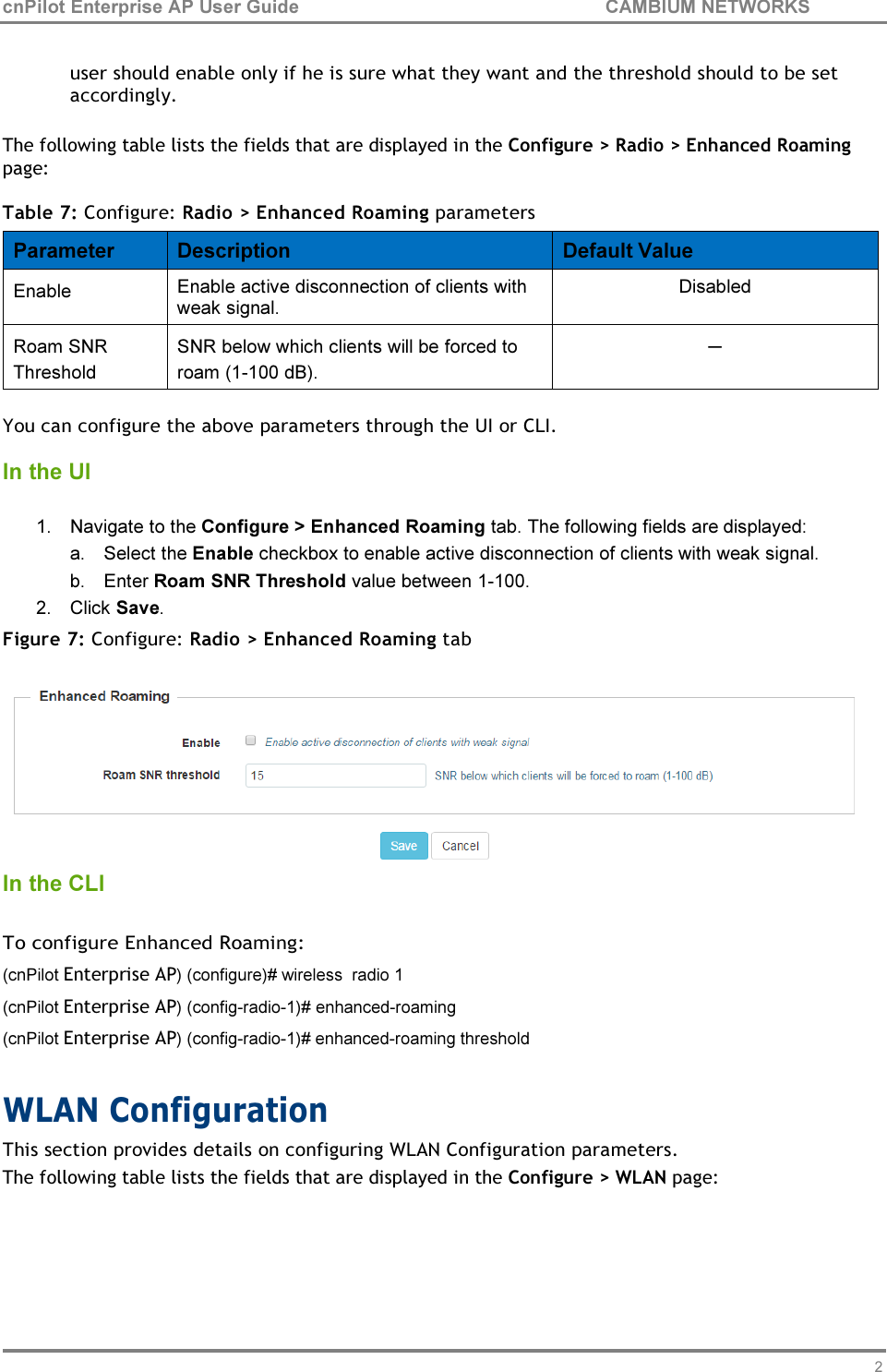 29 cnPilot Enterprise AP User Guide CAMBIUM NETWORKS    user should enable only if he is sure what they want and the threshold should to be set accordingly.  The following table lists the fields that are displayed in the Configure &gt; Radio &gt; Enhanced Roaming page:  Table 7: Configure: Radio &gt; Enhanced Roaming parameters  Parameter  Description  Default Value Enable  Enable active disconnection of clients with weak signal. Disabled Roam SNR Threshold SNR below which clients will be forced to roam (1-100 dB). ─  You can configure the above parameters through the UI or CLI.  In the UI  1. Navigate to the Configure &gt; Enhanced Roaming tab. The following fields are displayed: a. Select the Enable checkbox to enable active disconnection of clients with weak signal. b. Enter Roam SNR Threshold value between 1-100. 2. Click Save. Figure 7: Configure: Radio &gt; Enhanced Roaming tab   In the CLI  To configure Enhanced Roaming: (cnPilot Enterprise AP) (configure)# wireless  radio 1 (cnPilot Enterprise AP) (config-radio-1)# enhanced-roaming (cnPilot Enterprise AP) (config-radio-1)# enhanced-roaming threshold  WLAN Configuration This section provides details on configuring WLAN Configuration parameters. The following table lists the fields that are displayed in the Configure &gt; WLAN page: 