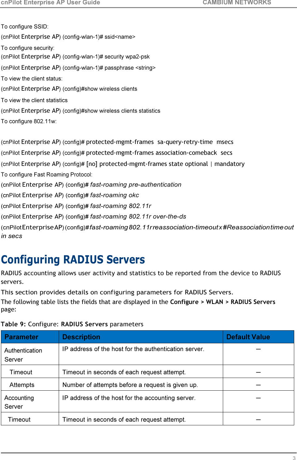 33 cnPilot Enterprise AP User Guide CAMBIUM NETWORKS     To configure SSID: (cnPilot Enterprise AP) (config-wlan-1)# ssid&lt;name&gt; To configure security: (cnPilot Enterprise AP) (config-wlan-1)# security wpa2-psk (cnPilot Enterprise AP) (config-wlan-1)# passphrase &lt;string&gt; To view the client status: (cnPilot Enterprise AP) (config)#show wireless clients To view the client statistics (cnPilot Enterprise AP) (config)#show wireless clients statistics To configure 802.11w:   (cnPilot Enterprise AP) (config)# protected-mgmt-frames  sa-query-retry-time  msecs (cnPilot Enterprise AP) (config)# protected-mgmt-frames association-comeback  secs (cnPilot Enterprise AP) (config)# [no] protected-mgmt-frames state optional | mandatory To configure Fast Roaming Protocol: (cnPilot Enterprise AP) (config)# fast-roaming pre-authentication (cnPilot Enterprise AP) (config)# fast-roaming okc (cnPilot Enterprise AP) (config)# fast-roaming 802.11r (cnPilot Enterprise AP) (config)# fast-roaming 802.11r over-the-ds (cnPilot Enterprise AP) (config)# fast-roaming 802.11r reassociation-timeout x #Reassociation time out in secs  Configuring RADIUS Servers RADIUS accounting allows user activity and statistics to be reported from the device to RADIUS servers. This section provides details on configuring parameters for RADIUS Servers. The following table lists the fields that are displayed in the Configure &gt; WLAN &gt; RADIUS Servers page:  Table 9: Configure: RADIUS Servers parameters  Parameter  Description  Default Value Authentication Server IP address of the host for the authentication server. ─ Timeout  Timeout in seconds of each request attempt. ─ Attempts  Number of attempts before a request is given up. ─ Accounting Server IP address of the host for the accounting server. ─ Timeout  Timeout in seconds of each request attempt. ─ 