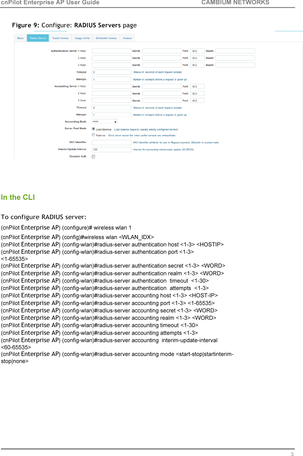 35 cnPilot Enterprise AP User Guide CAMBIUM NETWORKS     Figure 9: Configure: RADIUS Servers page     In the CLI  To configure RADIUS server: (cnPilot Enterprise AP) (configure)# wireless wlan 1 (cnPilot Enterprise AP) (config)#wireless wlan &lt;WLAN_IDX&gt; (cnPilot Enterprise AP) (config-wlan)#radius-server authentication host &lt;1-3&gt; &lt;HOSTIP&gt; (cnPilot Enterprise AP) (config-wlan)#radius-server authentication port &lt;1-3&gt; &lt;1-65535&gt; (cnPilot Enterprise AP) (config-wlan)#radius-server authentication secret &lt;1-3&gt; &lt;WORD&gt; (cnPilot Enterprise AP) (config-wlan)#radius-server authentication realm &lt;1-3&gt; &lt;WORD&gt; (cnPilot Enterprise AP) (config-wlan)#radius-server authentication  timeout  &lt;1-30&gt; (cnPilot Enterprise AP) (config-wlan)#radius-server authentication  attempts  &lt;1-3&gt; (cnPilot Enterprise AP) (config-wlan)#radius-server accounting host &lt;1-3&gt; &lt;HOST-IP&gt; (cnPilot Enterprise AP) (config-wlan)#radius-server accounting port &lt;1-3&gt; &lt;1-65535&gt; (cnPilot Enterprise AP) (config-wlan)#radius-server accounting secret &lt;1-3&gt; &lt;WORD&gt; (cnPilot Enterprise AP) (config-wlan)#radius-server accounting realm &lt;1-3&gt; &lt;WORD&gt; (cnPilot Enterprise AP) (config-wlan)#radius-server accounting timeout &lt;1-30&gt; (cnPilot Enterprise AP) (config-wlan)#radius-server accounting attempts &lt;1-3&gt;  (cnPilot Enterprise AP) (config-wlan)#radius-server accounting  interim-update-interval &lt;60-65535&gt; (cnPilot Enterprise AP) (config-wlan)#radius-server accounting mode &lt;start-stop|startinterim- stop|none&gt; 