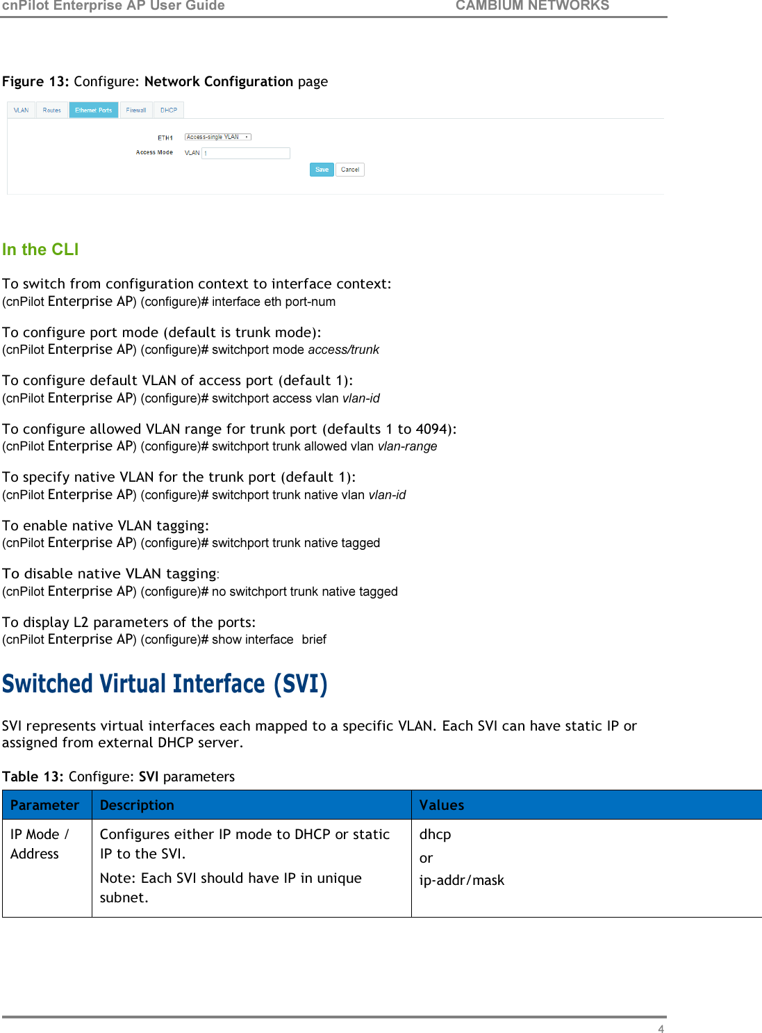 46 cnPilot Enterprise AP User Guide CAMBIUM NETWORKS      Figure 13: Configure: Network Configuration page    In the CLI  To switch from configuration context to interface context: (cnPilot Enterprise AP) (configure)# interface eth port-num To configure port mode (default is trunk mode): (cnPilot Enterprise AP) (configure)# switchport mode access/trunk To configure default VLAN of access port (default 1): (cnPilot Enterprise AP) (configure)# switchport access vlan vlan-id To configure allowed VLAN range for trunk port (defaults 1 to 4094): (cnPilot Enterprise AP) (configure)# switchport trunk allowed vlan vlan-range To specify native VLAN for the trunk port (default 1): (cnPilot Enterprise AP) (configure)# switchport trunk native vlan vlan-id To enable native VLAN tagging: (cnPilot Enterprise AP) (configure)# switchport trunk native tagged To disable native VLAN tagging: (cnPilot Enterprise AP) (configure)# no switchport trunk native tagged To display L2 parameters of the ports: (cnPilot Enterprise AP) (configure)# show interface  brief  Switched Virtual Interface (SVI) SVI represents virtual interfaces each mapped to a specific VLAN. Each SVI can have static IP or assigned from external DHCP server.  Table 13: Configure: SVI parameters  Parameter Description Values IP Mode / Address Configures either IP mode to DHCP or static IP to the SVI. Note: Each SVI should have IP in unique subnet. dhcp or ip-addr/mask 