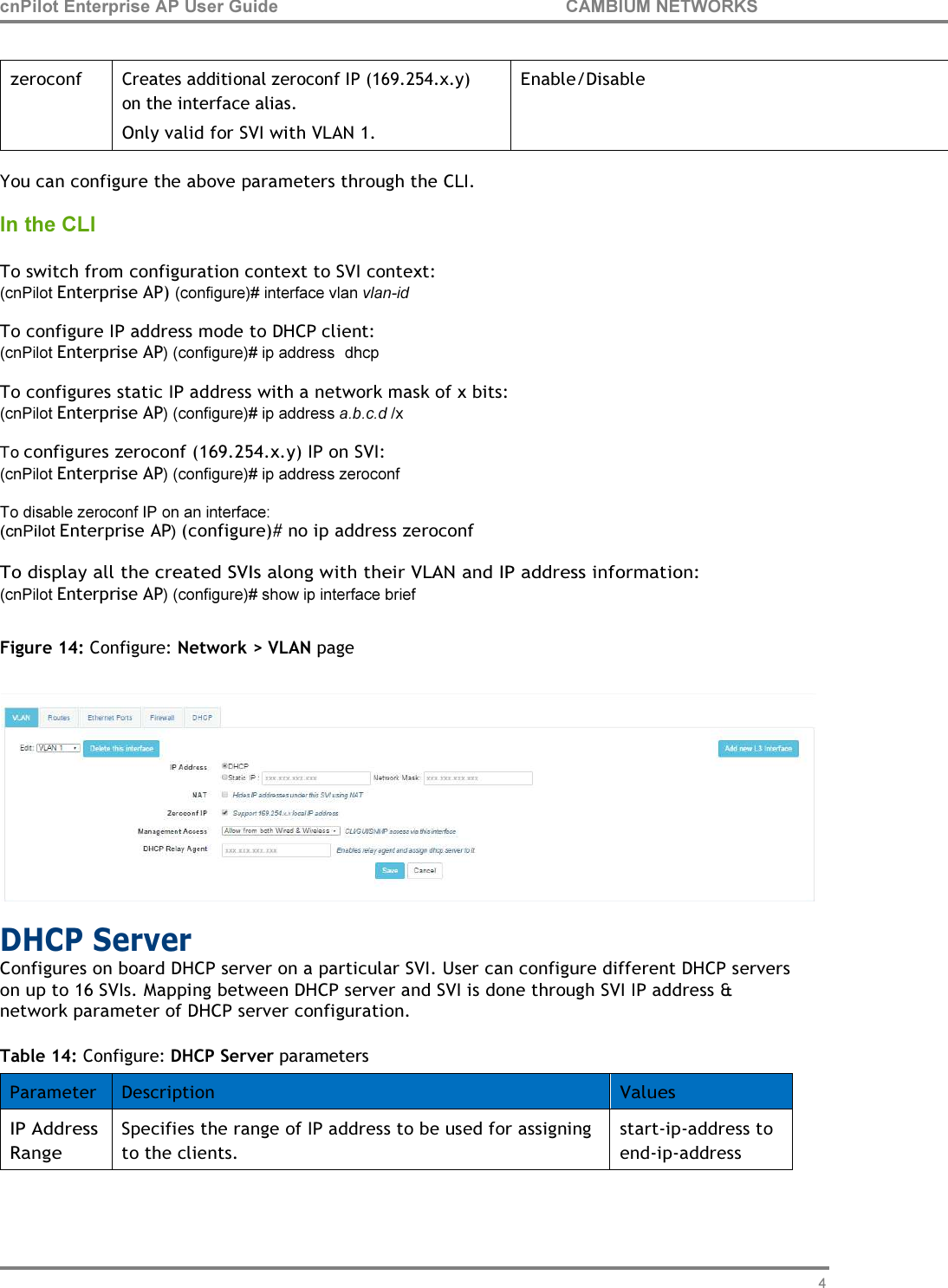 47 cnPilot Enterprise AP User Guide CAMBIUM NETWORKS         zeroconf  Creates additional zeroconf IP (169.254.x.y) on the interface alias. Only valid for SVI with VLAN 1. Enable/Disable  You can configure the above parameters through the CLI.  In the CLI  To switch from configuration context to SVI context: (cnPilot Enterprise AP) (configure)# interface vlan vlan-id To configure IP address mode to DHCP client: (cnPilot Enterprise AP) (configure)# ip address  dhcp To configures static IP address with a network mask of x bits: (cnPilot Enterprise AP) (configure)# ip address a.b.c.d /x To configures zeroconf (169.254.x.y) IP on SVI: (cnPilot Enterprise AP) (configure)# ip address zeroconf To disable zeroconf IP on an interface: (cnPilot Enterprise AP) (configure)# no ip address zeroconf  To display all the created SVIs along with their VLAN and IP address information: (cnPilot Enterprise AP) (configure)# show ip interface brief  Figure 14: Configure: Network &gt; VLAN page   DHCP Server Configures on board DHCP server on a particular SVI. User can configure different DHCP servers on up to 16 SVIs. Mapping between DHCP server and SVI is done through SVI IP address &amp; network parameter of DHCP server configuration.  Table 14: Configure: DHCP Server parameters  Parameter Description Values IP Address Range Specifies the range of IP address to be used for assigning to the clients. start-ip-address to end-ip-address 