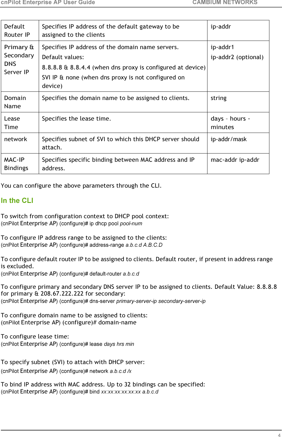 48 cnPilot Enterprise AP User Guide CAMBIUM NETWORKS     Default Router IP Specifies IP address of the default gateway to be assigned to the clients ip-addr Primary &amp; Secondary DNS Server IP Specifies IP address of the domain name servers. Default values: 8.8.8.8 &amp; 8.8.4.4 (when dns proxy is configured at device) SVI IP &amp; none (when dns proxy is not configured on device) ip-addr1 ip-addr2 (optional) Domain Name Specifies the domain name to be assigned to clients. string Lease Time Specifies the lease time. days – hours - minutes network Specifies subnet of SVI to which this DHCP server should attach. ip-addr/mask MAC-IP Bindings Specifies specific binding between MAC address and IP address. mac-addr ip-addr  You can configure the above parameters through the CLI.  In the CLI  To switch from configuration context to DHCP pool context: (cnPilot Enterprise AP) (configure)# ip dhcp pool pool-num  To configure IP address range to be assigned to the clients: (cnPilot Enterprise AP) (configure)# address-range a.b.c.d A.B.C.D  To configure default router IP to be assigned to clients. Default router, if present in address range is excluded. (cnPilot Enterprise AP) (configure)# default-router a.b.c.d To configure primary and secondary DNS server IP to be assigned to clients. Default Value: 8.8.8.8 for primary &amp; 208.67.222.222 for secondary: (cnPilot Enterprise AP) (configure)# dns-server primary-server-ip secondary-server-ip  To configure domain name to be assigned to clients: (cnPilot Enterprise AP) (configure)# domain-name  To configure lease time: (cnPilot Enterprise AP) (configure)# lease days hrs min  To specify subnet (SVI) to attach with DHCP server: (cnPilot Enterprise AP) (configure)# network a.b.c.d /x To bind IP address with MAC address. Up to 32 bindings can be specified: (cnPilot Enterprise AP) (configure)# bind xx:xx:xx:xx:xx:xx a.b.c.d 