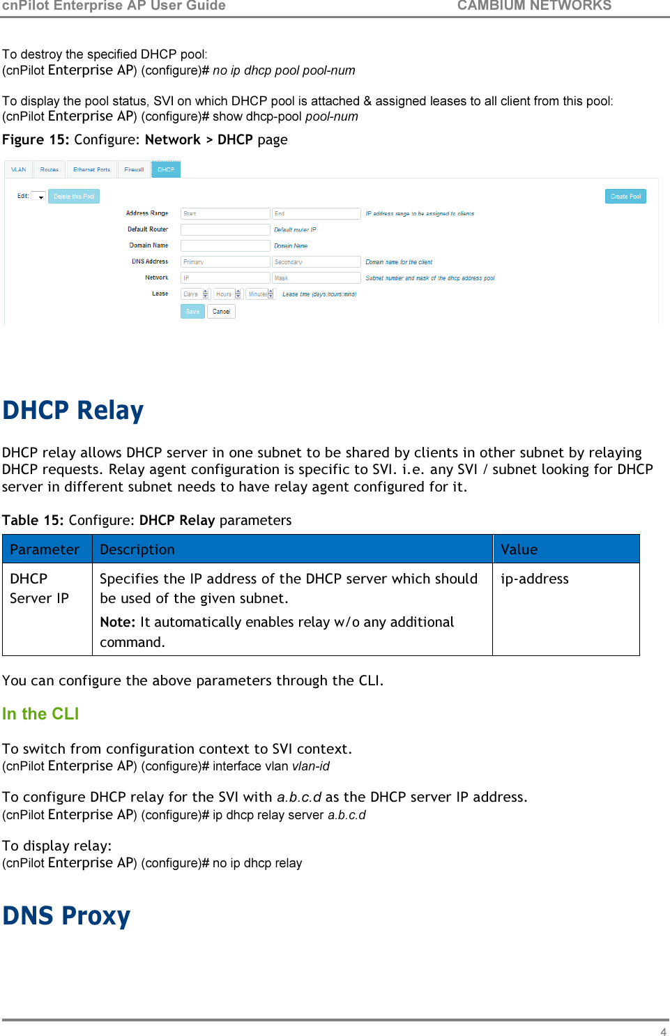 49 cnPilot Enterprise AP User Guide CAMBIUM NETWORKS    To destroy the specified DHCP pool: (cnPilot Enterprise AP) (configure)# no ip dhcp pool pool-num To display the pool status, SVI on which DHCP pool is attached &amp; assigned leases to all client from this pool: (cnPilot Enterprise AP) (configure)# show dhcp-pool pool-num Figure 15: Configure: Network &gt; DHCP page     DHCP Relay DHCP relay allows DHCP server in one subnet to be shared by clients in other subnet by relaying DHCP requests. Relay agent configuration is specific to SVI. i.e. any SVI / subnet looking for DHCP server in different subnet needs to have relay agent configured for it.  Table 15: Configure: DHCP Relay parameters  Parameter Description Value DHCP Server IP Specifies the IP address of the DHCP server which should be used of the given subnet. Note: It automatically enables relay w/o any additional command. ip-address  You can configure the above parameters through the CLI. In the CLI  To switch from configuration context to SVI context. (cnPilot Enterprise AP) (configure)# interface vlan vlan-id To configure DHCP relay for the SVI with a.b.c.d as the DHCP server IP address. (cnPilot Enterprise AP) (configure)# ip dhcp relay server a.b.c.d To display relay: (cnPilot Enterprise AP) (configure)# no ip dhcp relay  DNS Proxy 