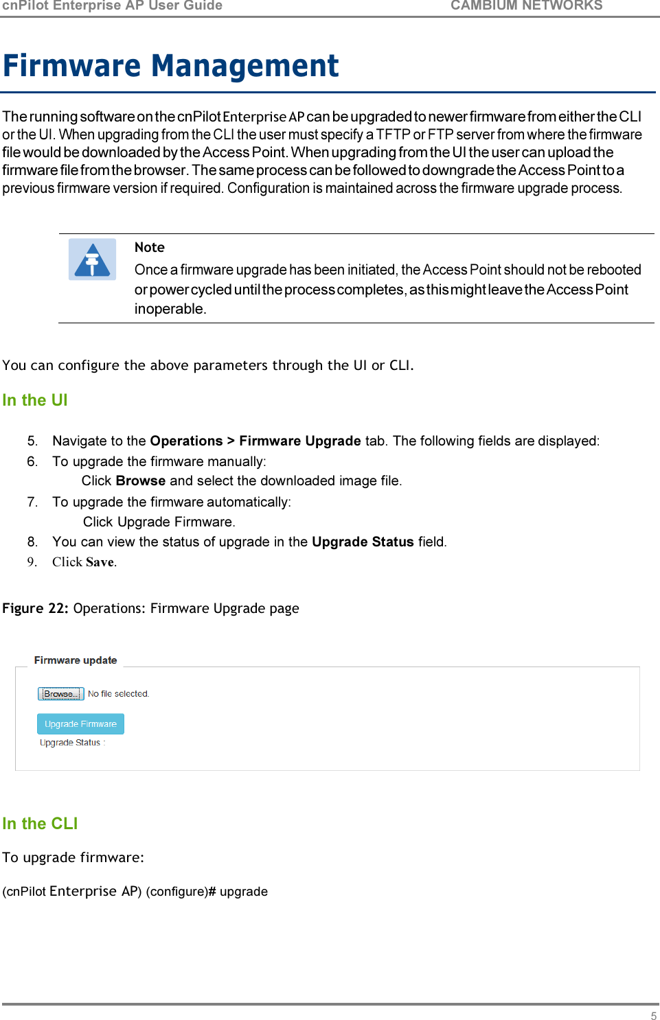 58 cnPilot Enterprise AP User Guide CAMBIUM NETWORKS    Firmware Management  The running software on the cnPilot Enterprise AP can be upgraded to newer firmware from either the CLI or the UI. When upgrading from the CLI the user must specify a TFTP or FTP server from where the firmware file would be downloaded by the Access Point. When upgrading from the UI the user can upload the firmware file from the browser. The same process can be followed to downgrade the Access Point to a previous firmware version if required. Configuration is maintained across the firmware upgrade process.   Note Once a firmware upgrade has been initiated, the Access Point should not be rebooted or power cycled until the process completes, as this might leave the Access Point inoperable.   You can configure the above parameters through the UI or CLI.  In the UI  5. Navigate to the Operations &gt; Firmware Upgrade tab. The following fields are displayed: 6. To upgrade the firmware manually: Click Browse and select the downloaded image file. 7. To upgrade the firmware automatically: Click Upgrade Firmware. 8. You can view the status of upgrade in the Upgrade Status field. 9. Click Save.  Figure 22: Operations: Firmware Upgrade page     In the CLI  To upgrade firmware:  (cnPilot Enterprise AP) (configure)# upgrade 