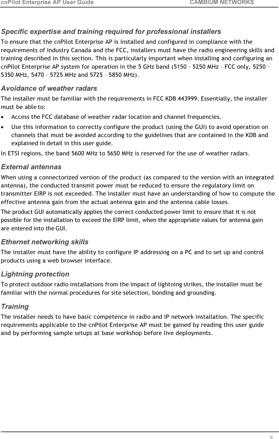 cnPilot Enterprise AP User Guide CAMBIUM NETWORKS 6     Specific expertise and training required for professional installers To ensure that the cnPilot Enterprise AP is installed and configured in compliance with the requirements of Industry Canada and the FCC, installers must have the radio engineering skills and training described in this section. This is particularly important when installing and configuring an cnPilot Enterprise AP system for operation in the 5 GHz band (5150 – 5250 MHz – FCC only, 5250 – 5350 MHz, 5470 – 5725 MHz and 5725 – 5850 MHz). Avoidance of weather radars The installer must be familiar with the requirements in FCC KDB 443999. Essentially, the installer must be able to: • Access the FCC database of weather radar location and channel frequencies. • Use this information to correctly configure the product (using the GUI) to avoid operation on channels that must be avoided according to the guidelines that are contained in the KDB and explained in detail in this user guide. In ETSI regions, the band 5600 MHz to 5650 MHz is reserved for the use of weather radars. External antennas When using a connectorized version of the product (as compared to the version with an integrated antenna), the conducted transmit power must be reduced to ensure the regulatory limit on transmitter EIRP is not exceeded. The installer must have an understanding of how to compute the effective antenna gain from the actual antenna gain and the antenna cable losses. The product GUI automatically applies the correct conducted power limit to ensure that it is not possible for the installation to exceed the EIRP limit, when the appropriate values for antenna gain are entered into the GUI. Ethernet networking skills The installer must have the ability to configure IP addressing on a PC and to set up and control products using a web browser interface. Lightning protection To protect outdoor radio installations from the impact of lightning strikes, the installer must be familiar with the normal procedures for site selection, bonding and grounding. Training The installer needs to have basic competence in radio and IP network installation. The specific requirements applicable to the cnPilot Enterprise AP must be gained by reading this user guide and by performing sample setups at base workshop before live deployments. 