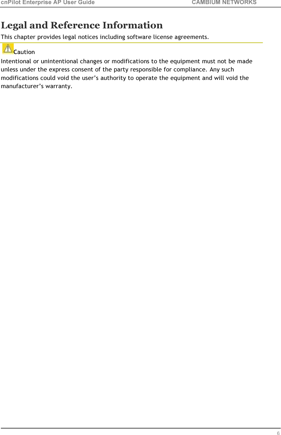 63 cnPilot Enterprise AP User Guide CAMBIUM NETWORKS    Legal and Reference Information This chapter provides legal notices including software license agreements. Intentional or unintentional changes or modifications to the equipment must not be made unless under the express consent of the party responsible for compliance. Any such modifications could void the user’s authority to operate the equipment and will void the manufacturer’s warranty.  
