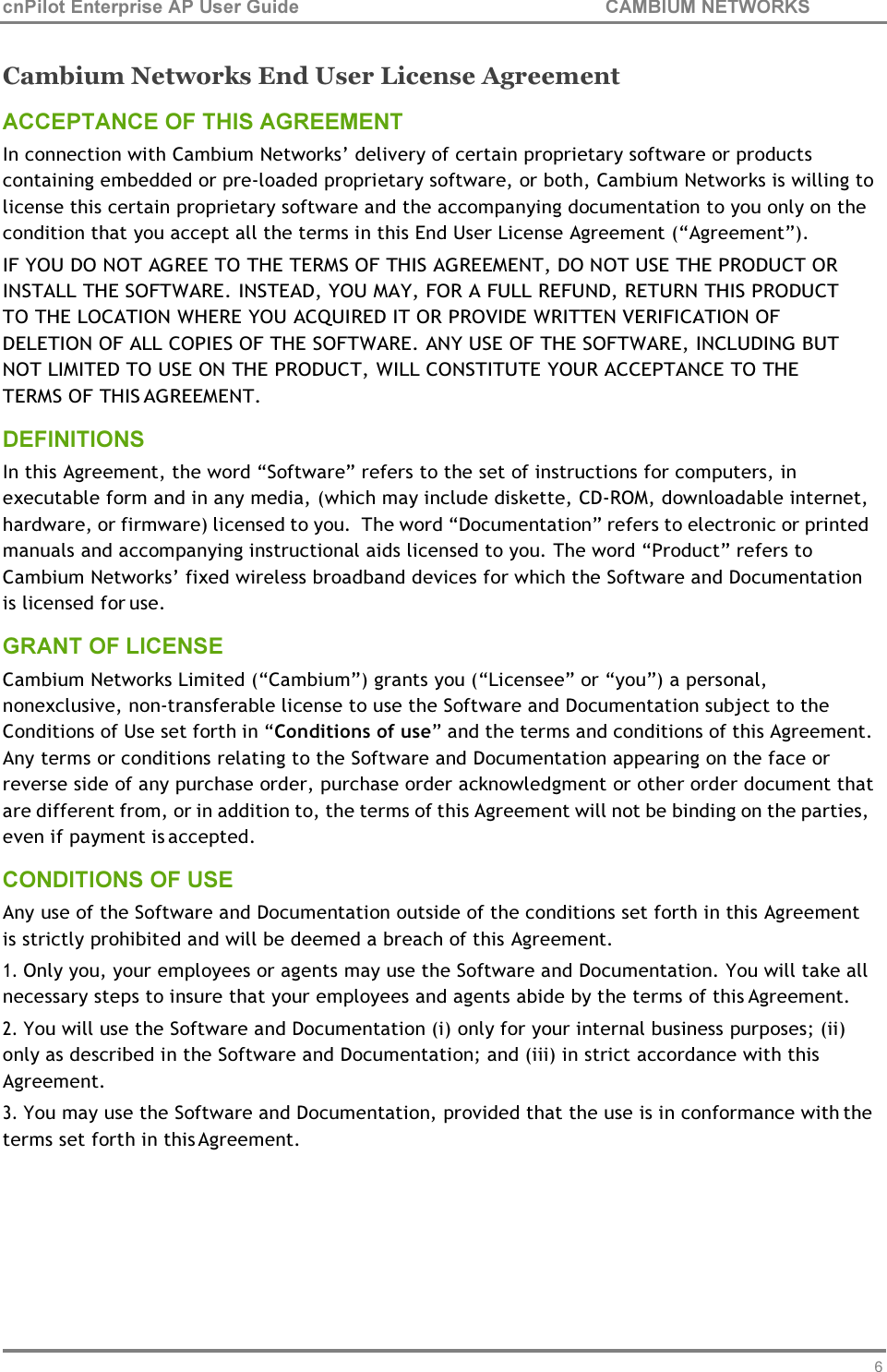 64 cnPilot Enterprise AP User Guide CAMBIUM NETWORKS    Cambium Networks End User License Agreement ACCEPTANCE OF THIS AGREEMENT In connection with Cambium Networks’ delivery of certain proprietary software or products containing embedded or pre-loaded proprietary software, or both, Cambium Networks is willing to license this certain proprietary software and the accompanying documentation to you only on the condition that you accept all the terms in this End User License Agreement (“Agreement”). IF YOU DO NOT AGREE TO THE TERMS OF THIS AGREEMENT, DO NOT USE THE PRODUCT OR INSTALL THE SOFTWARE. INSTEAD, YOU MAY, FOR A FULL REFUND, RETURN THIS PRODUCT TO THE LOCATION WHERE YOU ACQUIRED IT OR PROVIDE WRITTEN VERIFICATION OF DELETION OF ALL COPIES OF THE SOFTWARE. ANY USE OF THE SOFTWARE, INCLUDING BUT NOT LIMITED TO USE ON THE PRODUCT, WILL CONSTITUTE YOUR ACCEPTANCE TO THE TERMS OF THIS AGREEMENT. DEFINITIONS In this Agreement, the word “Software” refers to the set of instructions for computers, in executable form and in any media, (which may include diskette, CD-ROM, downloadable internet, hardware, or firmware) licensed to you.  The word “Documentation” refers to electronic or printed manuals and accompanying instructional aids licensed to you. The word “Product” refers to Cambium Networks’ fixed wireless broadband devices for which the Software and Documentation is licensed for use. GRANT OF LICENSE Cambium Networks Limited (“Cambium”) grants you (“Licensee” or “you”) a personal, nonexclusive, non-transferable license to use the Software and Documentation subject to the Conditions of Use set forth in “Conditions of use” and the terms and conditions of this Agreement. Any terms or conditions relating to the Software and Documentation appearing on the face or reverse side of any purchase order, purchase order acknowledgment or other order document that are different from, or in addition to, the terms of this Agreement will not be binding on the parties, even if payment is accepted. CONDITIONS OF USE Any use of the Software and Documentation outside of the conditions set forth in this Agreement is strictly prohibited and will be deemed a breach of this Agreement. 1. Only you, your employees or agents may use the Software and Documentation. You will take all necessary steps to insure that your employees and agents abide by the terms of this Agreement. 2. You will use the Software and Documentation (i) only for your internal business purposes; (ii) only as described in the Software and Documentation; and (iii) in strict accordance with this Agreement. 3. You may use the Software and Documentation, provided that the use is in conformance with the terms set forth in this Agreement. 