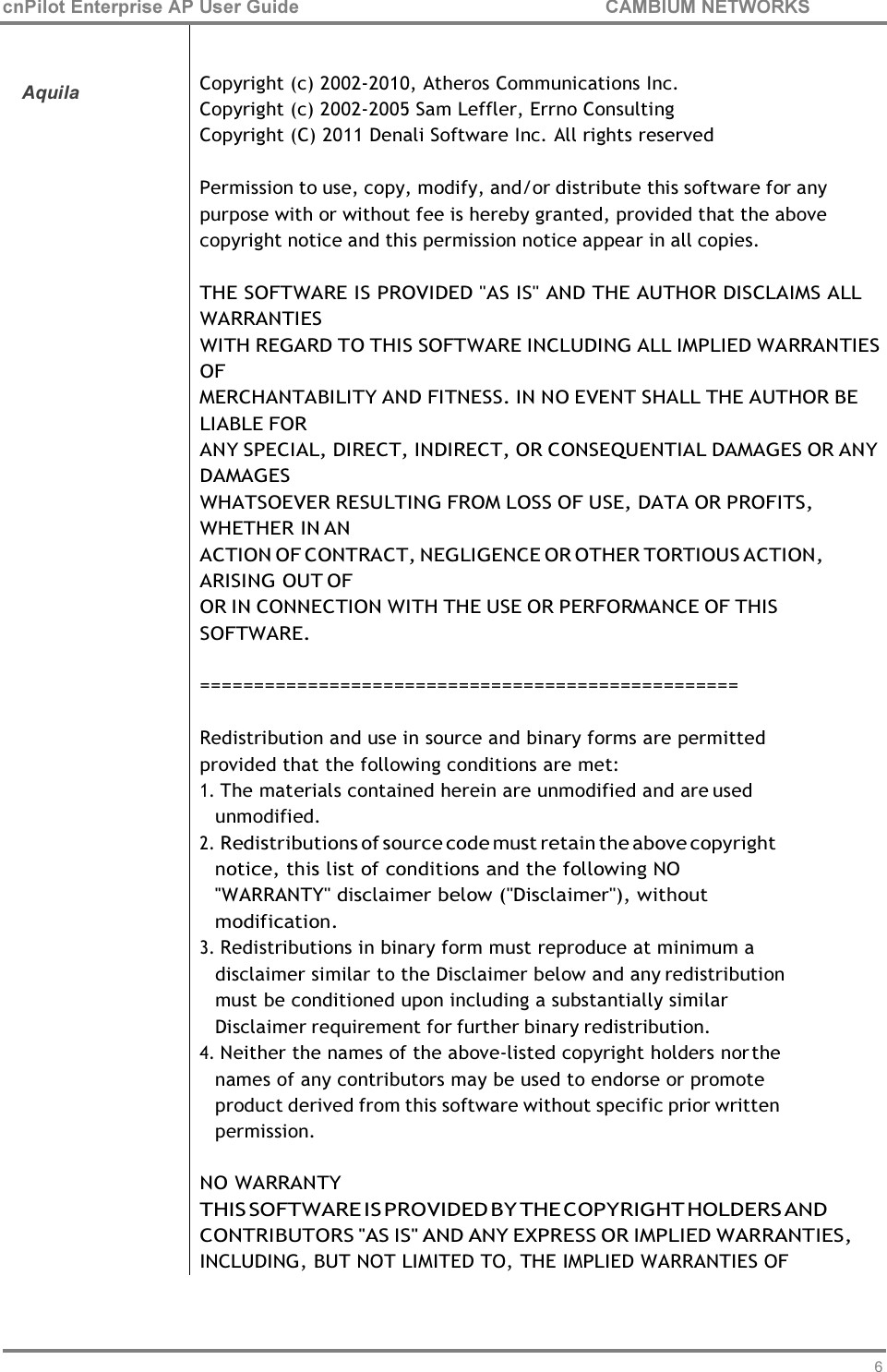 69 cnPilot Enterprise AP User Guide CAMBIUM NETWORKS      Aquila   Copyright (c) 2002-2010, Atheros Communications Inc. Copyright (c) 2002-2005 Sam Leffler, Errno Consulting Copyright (C) 2011 Denali Software Inc. All rights reserved  Permission to use, copy, modify, and/or distribute this software for any purpose with or without fee is hereby granted, provided that the above copyright notice and this permission notice appear in all copies.  THE SOFTWARE IS PROVIDED &quot;AS IS&quot; AND THE AUTHOR DISCLAIMS ALL WARRANTIES WITH REGARD TO THIS SOFTWARE INCLUDING ALL IMPLIED WARRANTIES OF MERCHANTABILITY AND FITNESS. IN NO EVENT SHALL THE AUTHOR BE LIABLE FOR ANY SPECIAL, DIRECT, INDIRECT, OR CONSEQUENTIAL DAMAGES OR ANY DAMAGES WHATSOEVER RESULTING FROM LOSS OF USE, DATA OR PROFITS, WHETHER IN AN ACTION OF CONTRACT, NEGLIGENCE OR OTHER TORTIOUS ACTION, ARISING OUT OF OR IN CONNECTION WITH THE USE OR PERFORMANCE OF THIS SOFTWARE.  ==================================================  Redistribution and use in source and binary forms are permitted provided that the following conditions are met: 1. The materials contained herein are unmodified and are used unmodified. 2. Redistributions of source code must retain the above copyright notice, this list of conditions and the following NO &apos;&apos;WARRANTY&apos;&apos; disclaimer below (&apos;&apos;Disclaimer&apos;&apos;), without modification. 3. Redistributions in binary form must reproduce at minimum a disclaimer similar to the Disclaimer below and any redistribution must be conditioned upon including a substantially similar Disclaimer requirement for further binary redistribution. 4. Neither the names of the above-listed copyright holders nor the names of any contributors may be used to endorse or promote product derived from this software without specific prior written permission.  NO WARRANTY THIS SOFTWARE IS PROVIDED BY THE COPYRIGHT HOLDERS AND CONTRIBUTORS &apos;&apos;AS IS&apos;&apos; AND ANY EXPRESS OR IMPLIED WARRANTIES, INCLUDING, BUT NOT LIMITED TO, THE IMPLIED WARRANTIES OF 