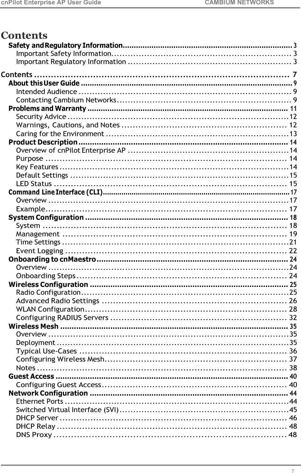 cnPilot Enterprise AP User Guide CAMBIUM NETWORKS 7     Contents Safety and Regulatory Information ............................................................................. 3 Important Safety Information.................................................................. 3 Important Regulatory Information ............................................................ 3 Contents ........................................................................................... 7 About this User Guide ................................................................................................ 9 Intended Audience .............................................................................. 9 Contacting Cambium Networks ................................................................ 9 Problems and Warranty ........................................................................................... 11 Security Advice ................................................................................. 12 Warnings, Cautions, and Notes ........................................................... 12 Caring for the Environment ................................................................... 13 Product Description ............................................................................................ 14 Overview of cnPilot Enterprise AP ........................................................... 14 Purpose ...................................................................................... 14 Key Features .................................................................................... 14 Default Settings ................................................................................ 15 LED Status ................................................................................... 15 Command Line Interface (CLI) ........................................................................................... 17 Overview ........................................................................................ 17 Example ...................................................................................... 17 System Configuration ......................................................................................... 18 System ....................................................................................... 18 Management ................................................................................ 19 Time Settings ................................................................................... 21 Event Logging ............................................................................... 22 Onboarding to cnMaestro .................................................................................... 24 Overview ........................................................................................ 24 Onboarding Steps ........................................................................... 24 Wireless Configuration ....................................................................................... 25 Radio Configuration ............................................................................ 25 Advanced Radio Settings .................................................................. 26 WLAN Configuration ........................................................................ 28 Configuring RADIUS Servers ............................................................... 32 Wireless Mesh .................................................................................................... 35 Overview ........................................................................................ 35 Deployment ..................................................................................... 35 Typical Use-Cases .......................................................................... 36 Configuring Wireless Mesh................................................................. 37 Notes ......................................................................................... 38 Guest Access ...................................................................................................... 40 Configuring Guest Access .................................................................. 40 Network Configuration ....................................................................................... 44 Ethernet Ports .................................................................................. 44 Switched Virtual Interface (SVI) .............................................................. 45 DHCP Server ................................................................................. 46 DHCP Relay .................................................................................. 48 DNS Proxy ............................................................................... 48 