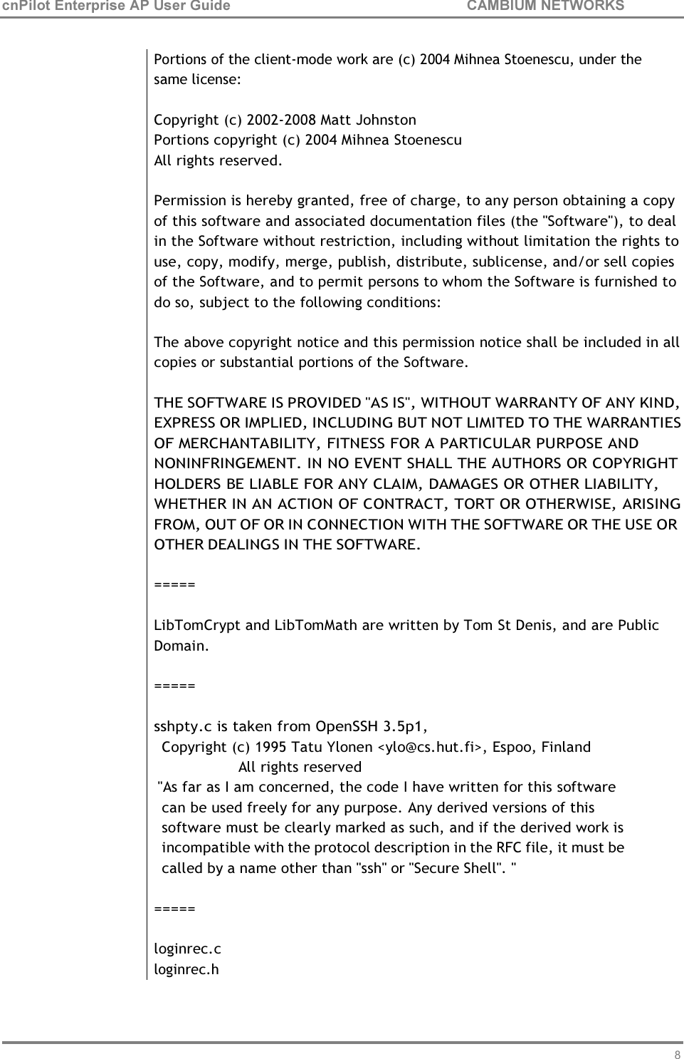 80 cnPilot Enterprise AP User Guide CAMBIUM NETWORKS     Portions of the client-mode work are (c) 2004 Mihnea Stoenescu, under the same license:  Copyright (c) 2002-2008 Matt Johnston Portions copyright (c) 2004 Mihnea Stoenescu All rights reserved.  Permission is hereby granted, free of charge, to any person obtaining a copy of this software and associated documentation files (the &quot;Software&quot;), to deal in the Software without restriction, including without limitation the rights to use, copy, modify, merge, publish, distribute, sublicense, and/or sell copies of the Software, and to permit persons to whom the Software is furnished to do so, subject to the following conditions:  The above copyright notice and this permission notice shall be included in all copies or substantial portions of the Software.  THE SOFTWARE IS PROVIDED &quot;AS IS&quot;, WITHOUT WARRANTY OF ANY KIND, EXPRESS OR IMPLIED, INCLUDING BUT NOT LIMITED TO THE WARRANTIES OF MERCHANTABILITY, FITNESS FOR A PARTICULAR PURPOSE AND NONINFRINGEMENT. IN NO EVENT SHALL THE AUTHORS OR COPYRIGHT HOLDERS BE LIABLE FOR ANY CLAIM, DAMAGES OR OTHER LIABILITY, WHETHER IN AN ACTION OF CONTRACT, TORT OR OTHERWISE, ARISING FROM, OUT OF OR IN CONNECTION WITH THE SOFTWARE OR THE USE OR OTHER DEALINGS IN THE SOFTWARE.  =====  LibTomCrypt and LibTomMath are written by Tom St Denis, and are Public Domain.  =====  sshpty.c is taken from OpenSSH 3.5p1, Copyright (c) 1995 Tatu Ylonen &lt;ylo@cs.hut.fi&gt;, Espoo, Finland All rights reserved &quot;As far as I am concerned, the code I have written for this software can be used freely for any purpose. Any derived versions of this software must be clearly marked as such, and if the derived work is incompatible with the protocol description in the RFC file, it must be called by a name other than &quot;ssh&quot; or &quot;Secure Shell&quot;. &quot;  =====  loginrec.c loginrec.h 