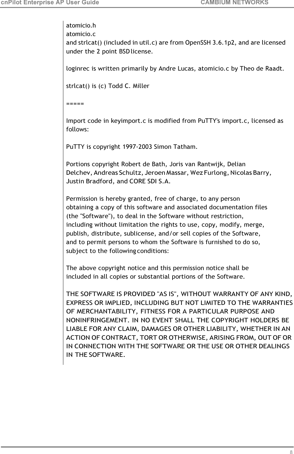 81 cnPilot Enterprise AP User Guide CAMBIUM NETWORKS     atomicio.h atomicio.c and strlcat() (included in util.c) are from OpenSSH 3.6.1p2, and are licensed under the 2 point BSD license.  loginrec is written primarily by Andre Lucas, atomicio.c by Theo de Raadt. strlcat() is (c) Todd C. Miller =====  Import code in keyimport.c is modified from PuTTY&apos;s import.c, licensed as follows:  PuTTY is copyright 1997-2003 Simon Tatham.  Portions copyright Robert de Bath, Joris van Rantwijk, Delian Delchev, Andreas Schultz, Jeroen Massar, Wez Furlong, Nicolas Barry, Justin Bradford, and CORE SDI S.A.  Permission is hereby granted, free of charge, to any person obtaining a copy of this software and associated documentation files (the &quot;Software&quot;), to deal in the Software without restriction, including without limitation the rights to use, copy, modify, merge, publish, distribute, sublicense, and/or sell copies of the Software, and to permit persons to whom the Software is furnished to do so, subject to the following conditions:  The above copyright notice and this permission notice shall be included in all copies or substantial portions of the Software.  THE SOFTWARE IS PROVIDED &quot;AS IS&quot;, WITHOUT WARRANTY OF ANY KIND, EXPRESS OR IMPLIED, INCLUDING BUT NOT LIMITED TO THE WARRANTIES OF MERCHANTABILITY, FITNESS FOR A PARTICULAR PURPOSE AND NONINFRINGEMENT. IN NO EVENT SHALL THE COPYRIGHT HOLDERS BE LIABLE FOR ANY CLAIM, DAMAGES OR OTHER LIABILITY, WHETHER IN AN ACTION OF CONTRACT, TORT OR OTHERWISE, ARISING FROM, OUT OF OR IN CONNECTION WITH THE SOFTWARE OR THE USE OR OTHER DEALINGS IN THE SOFTWARE. 