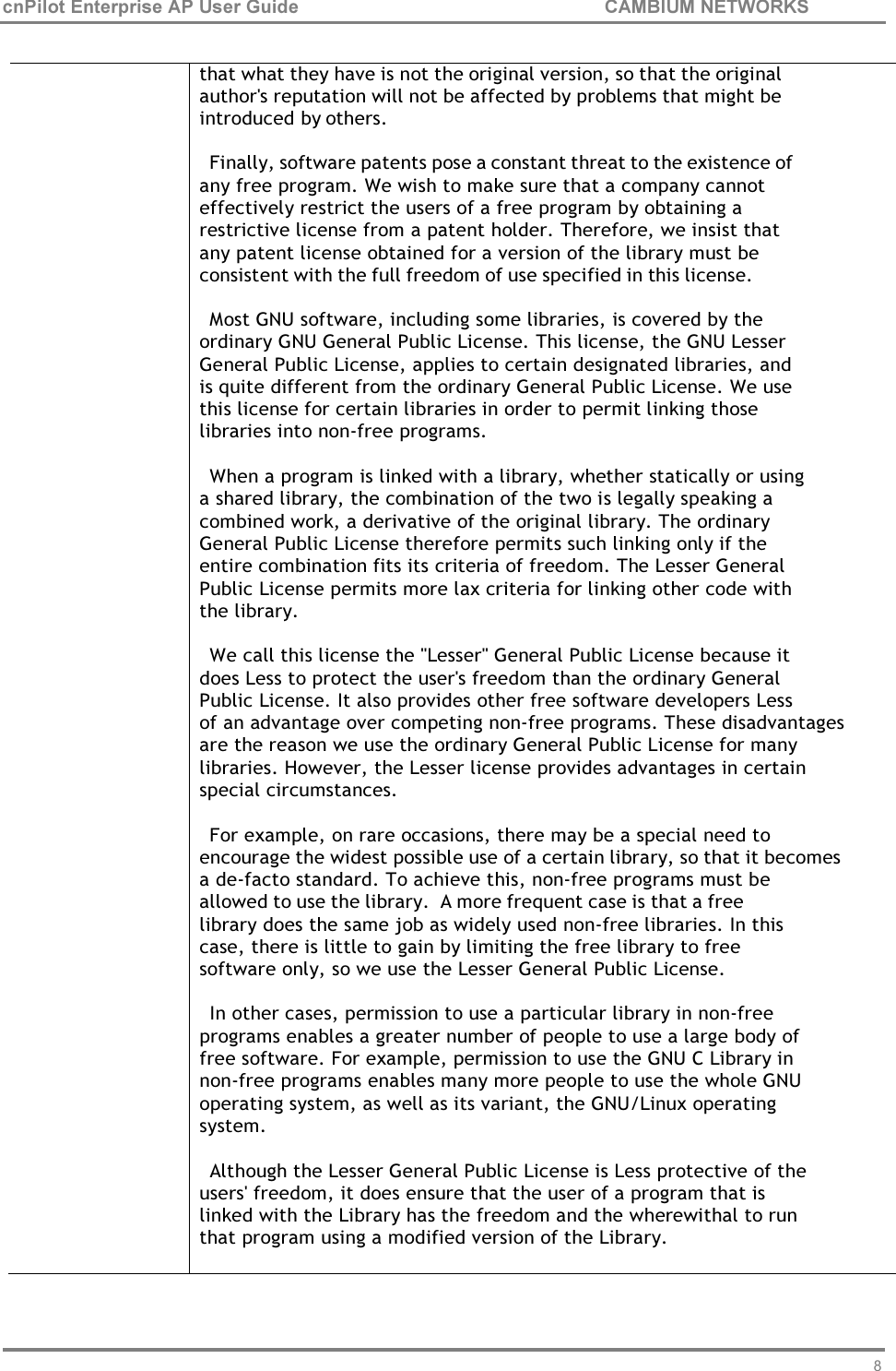 86 cnPilot Enterprise AP User Guide CAMBIUM NETWORKS      that what they have is not the original version, so that the original author&apos;s reputation will not be affected by problems that might be introduced by others.  Finally, software patents pose a constant threat to the existence of any free program. We wish to make sure that a company cannot effectively restrict the users of a free program by obtaining a restrictive license from a patent holder. Therefore, we insist that any patent license obtained for a version of the library must be consistent with the full freedom of use specified in this license.  Most GNU software, including some libraries, is covered by the ordinary GNU General Public License. This license, the GNU Lesser General Public License, applies to certain designated libraries, and is quite different from the ordinary General Public License. We use this license for certain libraries in order to permit linking those libraries into non-free programs.  When a program is linked with a library, whether statically or using a shared library, the combination of the two is legally speaking a combined work, a derivative of the original library. The ordinary General Public License therefore permits such linking only if the entire combination fits its criteria of freedom. The Lesser General Public License permits more lax criteria for linking other code with the library.  We call this license the &quot;Lesser&quot; General Public License because it does Less to protect the user&apos;s freedom than the ordinary General Public License. It also provides other free software developers Less of an advantage over competing non-free programs. These disadvantages are the reason we use the ordinary General Public License for many libraries. However, the Lesser license provides advantages in certain special circumstances.  For example, on rare occasions, there may be a special need to encourage the widest possible use of a certain library, so that it becomes a de-facto standard. To achieve this, non-free programs must be allowed to use the library.  A more frequent case is that a free library does the same job as widely used non-free libraries. In this case, there is little to gain by limiting the free library to free software only, so we use the Lesser General Public License.  In other cases, permission to use a particular library in non-free programs enables a greater number of people to use a large body of free software. For example, permission to use the GNU C Library in non-free programs enables many more people to use the whole GNU operating system, as well as its variant, the GNU/Linux operating system.  Although the Lesser General Public License is Less protective of the users&apos; freedom, it does ensure that the user of a program that is linked with the Library has the freedom and the wherewithal to run that program using a modified version of the Library. 