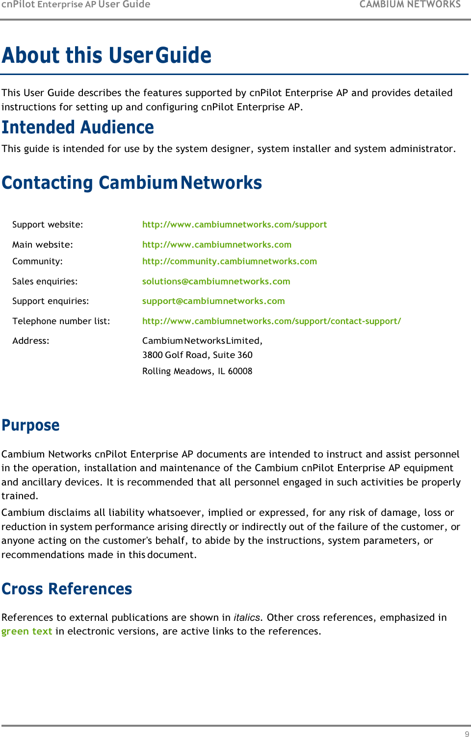 9   cnPilot Enterprise AP User Guide  CAMBIUM NETWORKS About this User Guide  This User Guide describes the features supported by cnPilot Enterprise AP and provides detailed instructions for setting up and configuring cnPilot Enterprise AP. Intended Audience This guide is intended for use by the system designer, system installer and system administrator.  Contacting Cambium Networks   Support website: http://www.cambiumnetworks.com/support Main website: Community: http://www.cambiumnetworks.com http://community.cambiumnetworks.com Sales enquiries: solutions@cambiumnetworks.com Support enquiries: support@cambiumnetworks.com Telephone number list: http://www.cambiumnetworks.com/support/contact-support/ Address: Cambium Networks Limited, 3800 Golf Road, Suite 360 Rolling Meadows, IL 60008   Purpose Cambium Networks cnPilot Enterprise AP documents are intended to instruct and assist personnel in the operation, installation and maintenance of the Cambium cnPilot Enterprise AP equipment and ancillary devices. It is recommended that all personnel engaged in such activities be properly trained. Cambium disclaims all liability whatsoever, implied or expressed, for any risk of damage, loss or reduction in system performance arising directly or indirectly out of the failure of the customer, or anyone acting on the customer&apos;s behalf, to abide by the instructions, system parameters, or recommendations made in this document.  Cross References References to external publications are shown in italics. Other cross references, emphasized in green text in electronic versions, are active links to the references. 