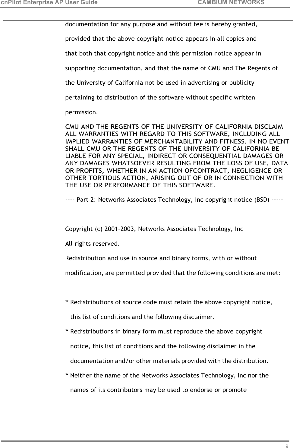 91 cnPilot Enterprise AP User Guide CAMBIUM NETWORKS      documentation for any purpose and without fee is hereby granted, provided that the above copyright notice appears in all copies and that both that copyright notice and this permission notice appear in supporting documentation, and that the name of CMU and The Regents of the University of California not be used in advertising or publicity pertaining to distribution of the software without specific written permission. CMU AND THE REGENTS OF THE UNIVERSITY OF CALIFORNIA DISCLAIM ALL WARRANTIES WITH REGARD TO THIS SOFTWARE, INCLUDING ALL IMPLIED WARRANTIES OF MERCHANTABILITY AND FITNESS. IN NO EVENT SHALL CMU OR THE REGENTS OF THE UNIVERSITY OF CALIFORNIA BE LIABLE FOR ANY SPECIAL, INDIRECT OR CONSEQUENTIAL DAMAGES OR ANY DAMAGES WHATSOEVER RESULTING FROM THE LOSS OF USE, DATA OR PROFITS, WHETHER IN AN ACTION OFCONTRACT, NEGLIGENCE OR OTHER TORTIOUS ACTION, ARISING OUT OF OR IN CONNECTION WITH THE USE OR PERFORMANCE OF THIS SOFTWARE.  ---- Part 2: Networks Associates Technology, Inc copyright notice (BSD) -----   Copyright (c) 2001-2003, Networks Associates Technology, Inc All rights reserved. Redistribution and use in source and binary forms, with or without modification, are permitted provided that the following conditions are met:  * Redistributions of source code must retain the above copyright notice, this list of conditions and the following disclaimer. * Redistributions in binary form must reproduce the above copyright notice, this list of conditions and the following disclaimer in the documentation and/or other materials provided with the distribution. * Neither the name of the Networks Associates Technology, Inc nor the  names of its contributors may be used to endorse or promote 