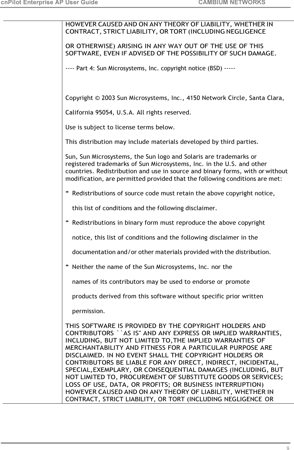 93 cnPilot Enterprise AP User Guide CAMBIUM NETWORKS      HOWEVER CAUSED AND ON ANY THEORY OF LIABILITY, WHETHER IN CONTRACT, STRICT LIABILITY, OR TORT (INCLUDING NEGLIGENCE  OR OTHERWISE) ARISING IN ANY WAY OUT OF THE USE OF THIS SOFTWARE, EVEN IF ADVISED OF THE POSSIBILITY OF SUCH DAMAGE.  ---- Part 4: Sun Microsystems, Inc. copyright notice (BSD) -----   Copyright © 2003 Sun Microsystems, Inc., 4150 Network Circle, Santa Clara, California 95054, U.S.A. All rights reserved. Use is subject to license terms below.  This distribution may include materials developed by third parties.  Sun, Sun Microsystems, the Sun logo and Solaris are trademarks or  registered trademarks of Sun Microsystems, Inc. in the U.S. and other countries. Redistribution and use in source and binary forms, with or without modification, are permitted provided that the following conditions are met:  * Redistributions of source code must retain the above copyright notice, this list of conditions and the following disclaimer. * Redistributions in binary form must reproduce the above copyright notice, this list of conditions and the following disclaimer in the documentation and/or other materials provided with the distribution. * Neither the name of the Sun Microsystems, Inc. nor the names of its contributors may be used to endorse or promote products derived from this software without specific prior written permission. THIS SOFTWARE IS PROVIDED BY THE COPYRIGHT HOLDERS AND CONTRIBUTORS ``AS IS&apos;&apos; AND ANY EXPRESS OR IMPLIED WARRANTIES, INCLUDING, BUT NOT LIMITED TO,THE IMPLIED WARRANTIES OF MERCHANTABILITY AND FITNESS FOR A PARTICULAR PURPOSE ARE DISCLAIMED. IN NO EVENT SHALL THE COPYRIGHT HOLDERS OR CONTRIBUTORS BE LIABLE FOR ANY DIRECT, INDIRECT, INCIDENTAL, SPECIAL,EXEMPLARY, OR CONSEQUENTIAL DAMAGES (INCLUDING, BUT NOT LIMITED TO, PROCUREMENT OF SUBSTITUTE GOODS OR SERVICES; LOSS OF USE, DATA, OR PROFITS; OR BUSINESS INTERRUPTION) HOWEVER CAUSED AND ON ANY THEORY OF LIABILITY, WHETHER IN CONTRACT, STRICT LIABILITY, OR TORT (INCLUDING NEGLIGENCE  OR 