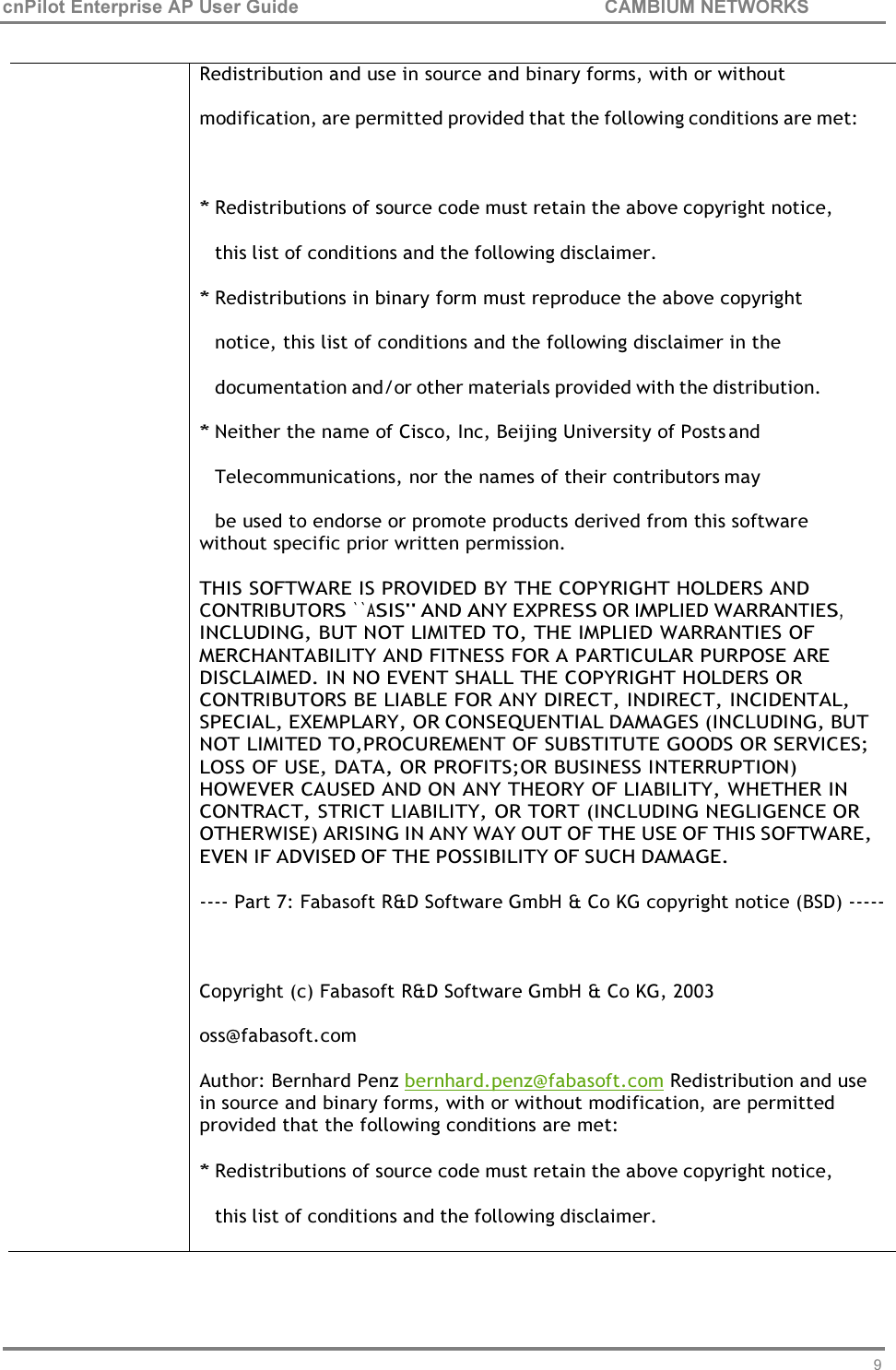 95 cnPilot Enterprise AP User Guide CAMBIUM NETWORKS      Redistribution and use in source and binary forms, with or without modification, are permitted provided that the following conditions are met:  * Redistributions of source code must retain the above copyright notice, this list of conditions and the following disclaimer. * Redistributions in binary form must reproduce the above copyright notice, this list of conditions and the following disclaimer in the documentation and/or other materials provided with the distribution. * Neither the name of Cisco, Inc, Beijing University of Posts and Telecommunications, nor the names of their contributors may be used to endorse or promote products derived from this software without specific prior written permission.  THIS SOFTWARE IS PROVIDED BY THE COPYRIGHT HOLDERS AND CONTRIBUTORS ``ASIS&apos;&apos; AND ANY EXPRESS OR IMPLIED WARRANTIES, INCLUDING, BUT NOT LIMITED TO, THE IMPLIED WARRANTIES OF MERCHANTABILITY AND FITNESS FOR A PARTICULAR PURPOSE ARE DISCLAIMED. IN NO EVENT SHALL THE COPYRIGHT HOLDERS OR CONTRIBUTORS BE LIABLE FOR ANY DIRECT, INDIRECT, INCIDENTAL, SPECIAL, EXEMPLARY, OR CONSEQUENTIAL DAMAGES (INCLUDING, BUT NOT LIMITED TO,PROCUREMENT OF SUBSTITUTE GOODS OR SERVICES; LOSS OF USE, DATA, OR PROFITS;OR BUSINESS INTERRUPTION) HOWEVER CAUSED AND ON ANY THEORY OF LIABILITY, WHETHER IN CONTRACT, STRICT LIABILITY, OR TORT (INCLUDING NEGLIGENCE OR OTHERWISE) ARISING IN ANY WAY OUT OF THE USE OF THIS SOFTWARE, EVEN IF ADVISED OF THE POSSIBILITY OF SUCH DAMAGE.  ---- Part 7: Fabasoft R&amp;D Software GmbH &amp; Co KG copyright notice (BSD) -----   Copyright (c) Fabasoft R&amp;D Software GmbH &amp; Co KG, 2003 oss@fabasoft.com Author: Bernhard Penz bernhard.penz@fabasoft.com Redistribution and use in source and binary forms, with or without modification, are permitted provided that the following conditions are met: * Redistributions of source code must retain the above copyright notice, this list of conditions and the following disclaimer. 