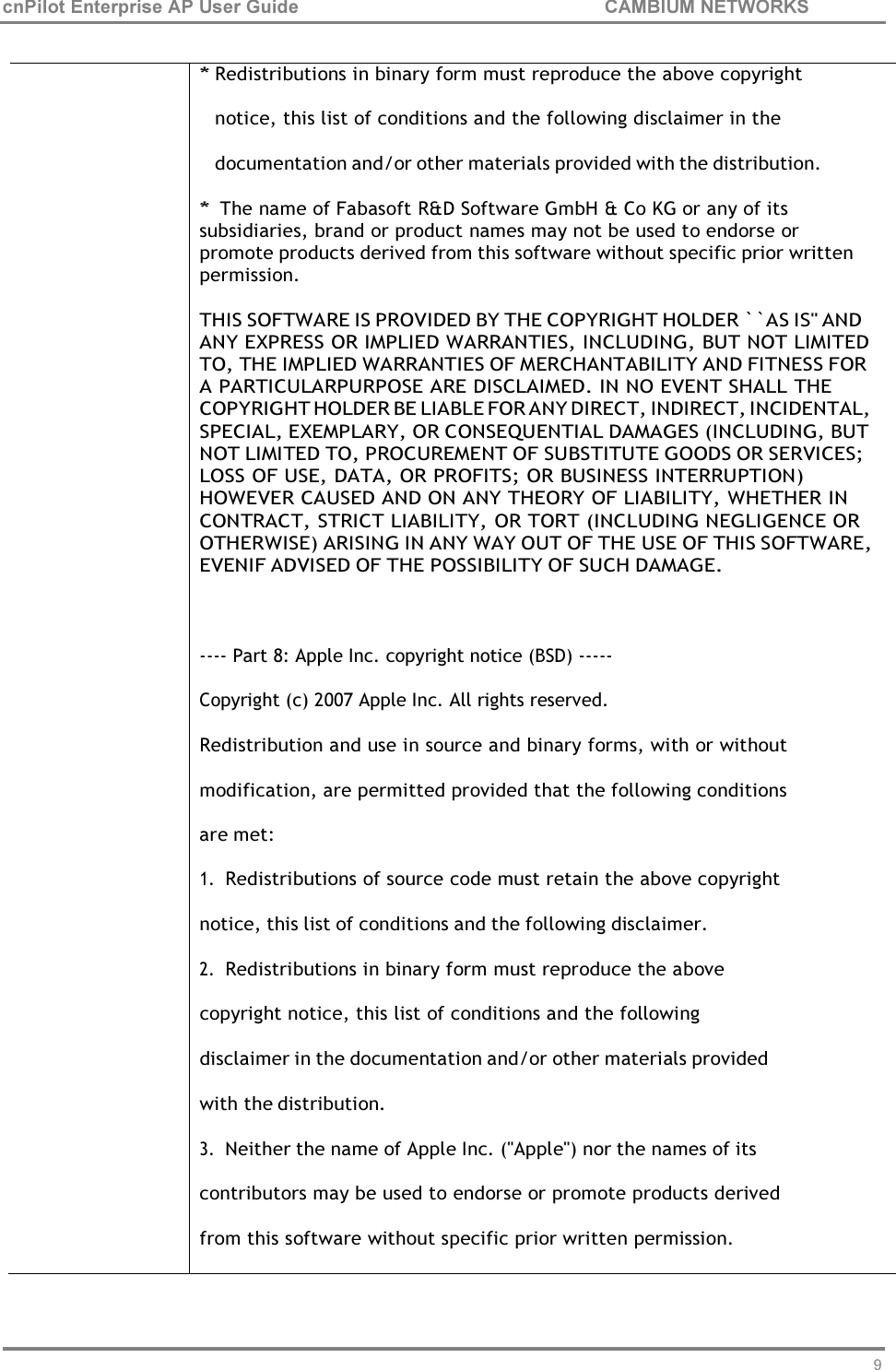 96 cnPilot Enterprise AP User Guide CAMBIUM NETWORKS      * Redistributions in binary form must reproduce the above copyright notice, this list of conditions and the following disclaimer in the documentation and/or other materials provided with the distribution. * The name of Fabasoft R&amp;D Software GmbH &amp; Co KG or any of its subsidiaries, brand or product names may not be used to endorse or promote products derived from this software without specific prior written permission.  THIS SOFTWARE IS PROVIDED BY THE COPYRIGHT HOLDER ``AS IS&apos;&apos; AND ANY EXPRESS OR IMPLIED WARRANTIES, INCLUDING, BUT NOT LIMITED TO, THE IMPLIED WARRANTIES OF MERCHANTABILITY AND FITNESS FOR A PARTICULARPURPOSE ARE DISCLAIMED. IN NO EVENT SHALL THE COPYRIGHT HOLDER BE LIABLE FOR ANY DIRECT, INDIRECT, INCIDENTAL, SPECIAL, EXEMPLARY, OR CONSEQUENTIAL DAMAGES (INCLUDING, BUT NOT LIMITED TO, PROCUREMENT OF SUBSTITUTE GOODS OR SERVICES; LOSS OF USE, DATA, OR PROFITS; OR BUSINESS INTERRUPTION) HOWEVER CAUSED AND ON ANY THEORY OF LIABILITY, WHETHER IN CONTRACT, STRICT LIABILITY, OR TORT (INCLUDING NEGLIGENCE OR OTHERWISE) ARISING IN ANY WAY OUT OF THE USE OF THIS SOFTWARE, EVENIF ADVISED OF THE POSSIBILITY OF SUCH DAMAGE.   ---- Part 8: Apple Inc. copyright notice (BSD) ----- Copyright (c) 2007 Apple Inc. All rights reserved. Redistribution and use in source and binary forms, with or without modification, are permitted provided that the following conditions are met: 1. Redistributions of source code must retain the above copyright notice, this list of conditions and the following disclaimer. 2. Redistributions in binary form must reproduce the above copyright notice, this list of conditions and the following disclaimer in the documentation and/or other materials provided with the distribution. 3. Neither the name of Apple Inc. (&quot;Apple&quot;) nor the names of its contributors may be used to endorse or promote products derived from this software without specific prior written permission. 