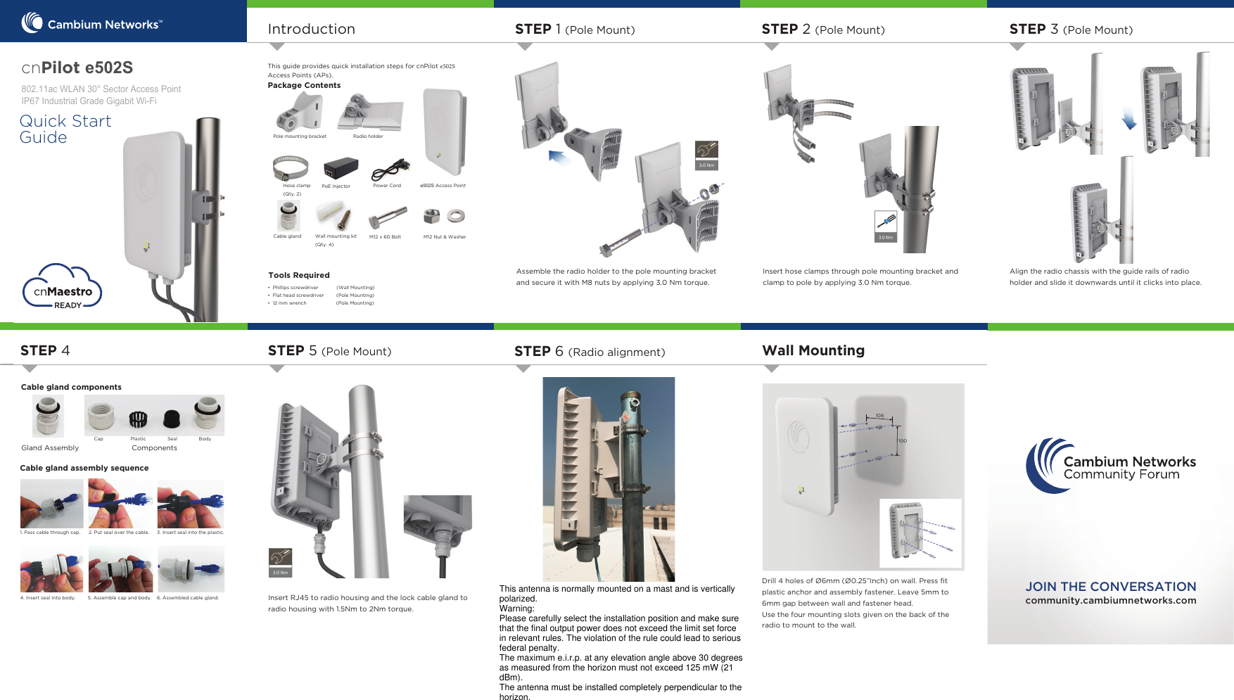 Drill 4 holes of Ø6mm (Ø0.25”Inch) on wall. Press ﬁt plastic anchor and assembly fastener. Leave 5mm to 6mm gap between wall and fastener head.Use the four mounting slots given on the back of the radio to mount to the wall.IntroductionTool Requirements• Phillips screwdriver (Wall Mounting)• Flat head screwdriver         (Pole Mounting)• 12 mm wrench          (Pole Mounting)community.cambiumnetworks.comJOIN THE CONVERSATIONThis guide provides quick installation steps for cnPilot F4 Access Points (APs). Package ContentsPole mounting bracketPoE Injector Cable glandH6 Access PointRadio holderHose clamp (Qty. 2)Power CordQuick Start GuideTools RequiredWall mounting kit (Qty. 4)M12 x 60 Bolt M12 Nut &amp; WasherSTEP 1 (Pole Mount)Assemble the radio holder to the pole mounting bracketand secure it with M8 nuts by applying 3.0 Nm torque. STEP 2 (Pole Mount)Insert hose clamps through pole mounting bracket and clamp to pole by applying 3.0 Nm torque.STEP 3 (Pole Mount)Align the radio chassis with the guide rails of radio holder and slide it downwards until it clicks into place.Cable gland componentsComponentsGland AssemblyCable gland assembly sequenceCap Plastic Seal Body6. Assembled cable gland.5. Assemble cap and body.4. Insert seal into body.3. Insert seal into the plastic.2. Put seal over the cable.1. Pass cable through cap.STEP 4 STEP 5 (Pole Mount)Insert RJ45 to radio housing and the lock cable gland to radio housing with 1.5Nm to 2Nm torque. STEP 6 (Radio alignment) Wall MountingcnPilot H6 DF:/$16HFWRU$FFHVV3RLQW,3,QGXVWULDO*UDGH*LJDELW:L)L108100This antenna is normally mounted on a mast and is vertically polarized.Warning:Please carefully select the installation position and make sure that the final output power does not exceed the limit set force in relevant rules. The violation of the rule could lead to serious federal penalty.The maximum e.i.r.p. at any elevation angle above 30 degrees as measured from the horizon must not exceed 125 mW (21 dBm).The antenna must be installed completely perpendicular to the horizon.