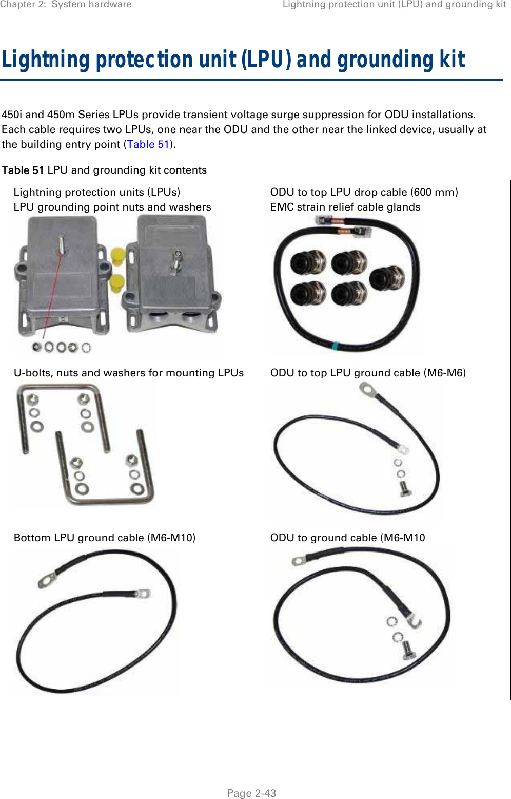 Chapter 2:  System hardware  Lightning protection unit (LPU) and grounding kit   Page 2-43 Lightning protection unit (LPU) and grounding kit 450i and 450m Series LPUs provide transient voltage surge suppression for ODU installations. Each cable requires two LPUs, one near the ODU and the other near the linked device, usually at the building entry point (Table 51).  Table 51 LPU and grounding kit contents Lightning protection units (LPUs) LPU grounding point nuts and washers      ODU to top LPU drop cable (600 mm) EMC strain relief cable glands   U-bolts, nuts and washers for mounting LPUs  ODU to top LPU ground cable (M6-M6)   Bottom LPU ground cable (M6-M10)  ODU to ground cable (M6-M10    