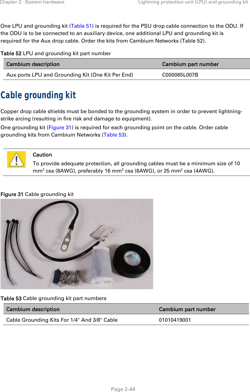 Chapter 2:  System hardware  Lightning protection unit (LPU) and grounding kit   Page 2-44 One LPU and grounding kit (Table 51) is required for the PSU drop cable connection to the ODU. If the ODU is to be connected to an auxiliary device, one additional LPU and grounding kit is required for the Aux drop cable. Order the kits from Cambium Networks (Table 52). Table 52 LPU and grounding kit part number Cambium description  Cambium part number Aux ports LPU and Grounding Kit (One Kit Per End)   C000065L007B Cable grounding kit Copper drop cable shields must be bonded to the grounding system in order to prevent lightning-strike arcing (resulting in fire risk and damage to equipment). One grounding kit (Figure 31) is required for each grounding point on the cable. Order cable grounding kits from Cambium Networks (Table 53).   Caution To provide adequate protection, all grounding cables must be a minimum size of 10 mm2 csa (8AWG), preferably 16 mm2 csa (6AWG), or 25 mm2 csa (4AWG).  Figure 31 Cable grounding kit  Table 53 Cable grounding kit part numbers Cambium description  Cambium part number Cable Grounding Kits For 1/4&quot; And 3/8&quot; Cable  01010419001  