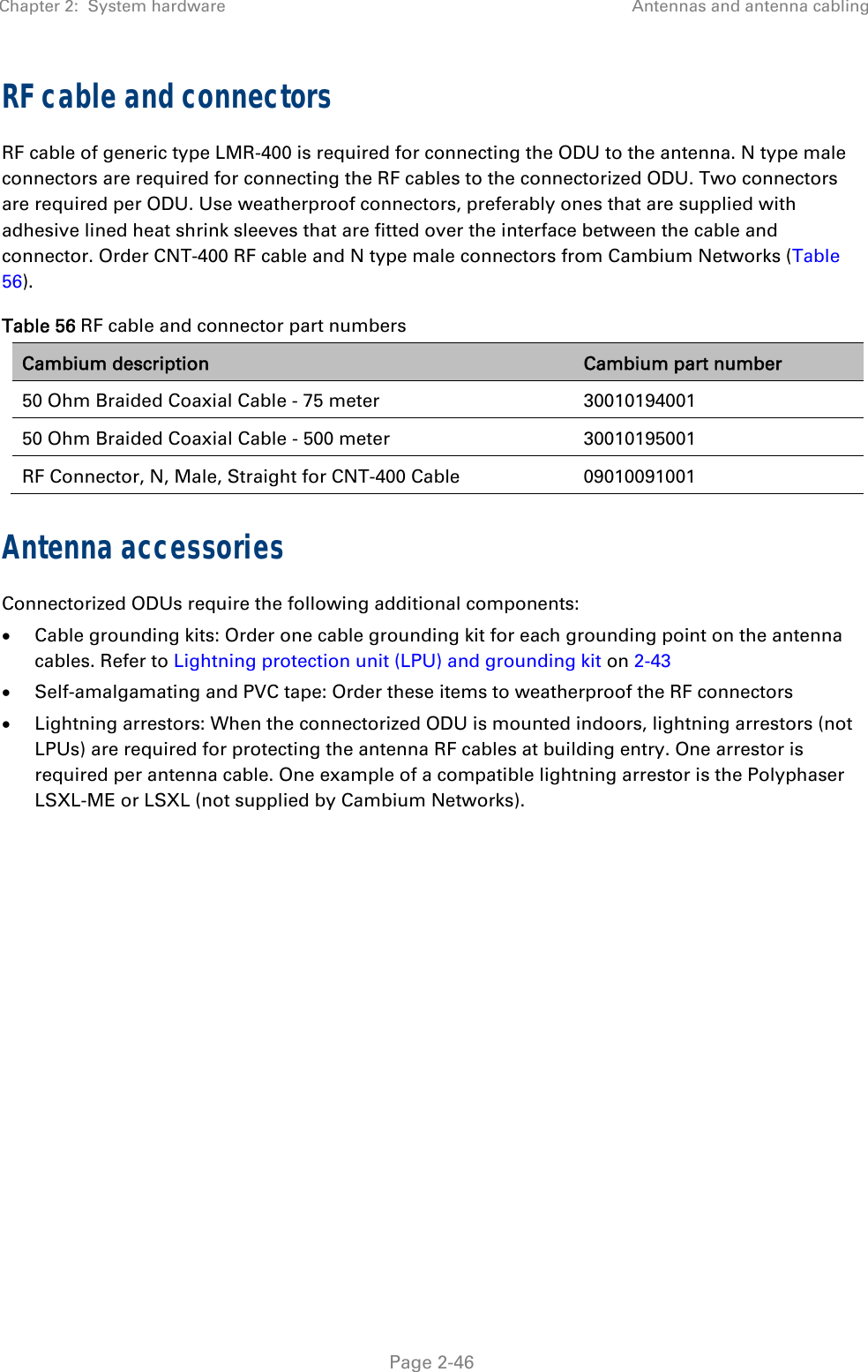 Chapter 2:  System hardware  Antennas and antenna cabling   Page 2-46 RF cable and connectors RF cable of generic type LMR-400 is required for connecting the ODU to the antenna. N type male connectors are required for connecting the RF cables to the connectorized ODU. Two connectors are required per ODU. Use weatherproof connectors, preferably ones that are supplied with adhesive lined heat shrink sleeves that are fitted over the interface between the cable and connector. Order CNT-400 RF cable and N type male connectors from Cambium Networks (Table 56). Table 56 RF cable and connector part numbers Cambium description  Cambium part number 50 Ohm Braided Coaxial Cable - 75 meter 30010194001 50 Ohm Braided Coaxial Cable - 500 meter 30010195001 RF Connector, N, Male, Straight for CNT-400 Cable  09010091001 Antenna accessories Connectorized ODUs require the following additional components:  Cable grounding kits: Order one cable grounding kit for each grounding point on the antenna cables. Refer to Lightning protection unit (LPU) and grounding kit on 2-43  Self-amalgamating and PVC tape: Order these items to weatherproof the RF connectors  Lightning arrestors: When the connectorized ODU is mounted indoors, lightning arrestors (not LPUs) are required for protecting the antenna RF cables at building entry. One arrestor is required per antenna cable. One example of a compatible lightning arrestor is the Polyphaser LSXL-ME or LSXL (not supplied by Cambium Networks). 