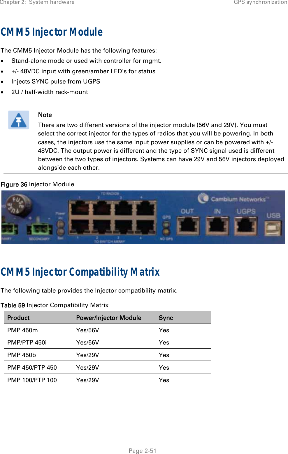 Chapter 2:  System hardware GPS synchronization   Page 2-51 CMM5 Injector Module The CMM5 Injector Module has the following features:  Stand-alone mode or used with controller for mgmt.  +/- 48VDC input with green/amber LED’s for status  Injects SYNC pulse from UGPS  2U / half-width rack-mount   Note There are two different versions of the injector module (56V and 29V). You must select the correct injector for the types of radios that you will be powering. In both cases, the injectors use the same input power supplies or can be powered with +/- 48VDC. The output power is different and the type of SYNC signal used is different between the two types of injectors. Systems can have 29V and 56V injectors deployed alongside each other. Figure 36 Injector Module   CMM5 Injector Compatibility Matrix The following table provides the Injector compatibility matrix. Table 59 Injector Compatibility Matrix Product  Power/Injector Module  Sync PMP 450m  Yes/56V  Yes PMP/PTP 450i  Yes/56V  Yes PMP 450b  Yes/29V  Yes PMP 450/PTP 450  Yes/29V  Yes PMP 100/PTP 100  Yes/29V  Yes  