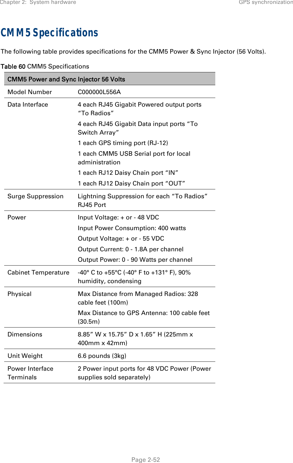Chapter 2:  System hardware GPS synchronization   Page 2-52 CMM5 Specifications The following table provides specifications for the CMM5 Power &amp; Sync Injector (56 Volts). Table 60 CMM5 Specifications CMM5 Power and Sync Injector 56 Volts Model Number  C000000L556A Data Interface  4 each RJ45 Gigabit Powered output ports “To Radios” 4 each RJ45 Gigabit Data input ports “To Switch Array” 1 each GPS timing port (RJ-12) 1 each CMM5 USB Serial port for local administration 1 each RJ12 Daisy Chain port “IN” 1 each RJ12 Daisy Chain port “OUT” Surge Suppression  Lightning Suppression for each “To Radios” RJ45 Port Power  Input Voltage: + or - 48 VDC Input Power Consumption: 400 watts Output Voltage: + or - 55 VDC Output Current: 0 - 1.8A per channel Output Power: 0 - 90 Watts per channel Cabinet Temperature  -40° C to +55°C (-40° F to +131° F), 90% humidity, condensing Physical  Max Distance from Managed Radios: 328 cable feet (100m) Max Distance to GPS Antenna: 100 cable feet (30.5m) Dimensions  8.85” W x 15.75” D x 1.65” H (225mm x 400mm x 42mm) Unit Weight  6.6 pounds (3kg) Power Interface Terminals 2 Power input ports for 48 VDC Power (Power supplies sold separately)    